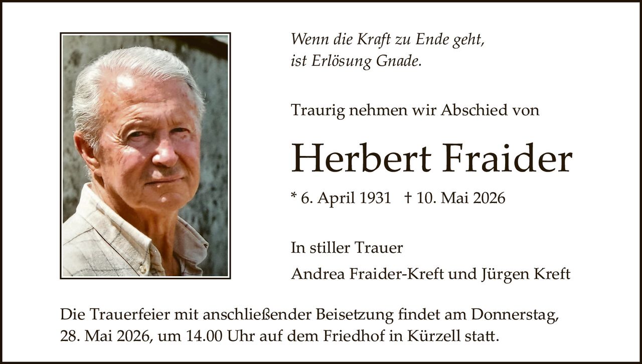 <p>Wenn die Kraft zu Ende geht,<br>ist Erlösung Gnade.</p><p>Traurig nehmen wir Abschied von</p><p><strong>Herbert Fraider</strong></p><p>* 6. April 1931 † 10. Mai 2026</p><p>In stiller Trauer<br>Andrea Fraider-Kreft und Jürgen Kreft</p><p>Die Trauerfeier mit anschließender Beisetzung findet am Donnerstag,<br>28. Mai 2026, um 14.00 Uhr auf dem Friedhof in Kürzell statt.</p>
