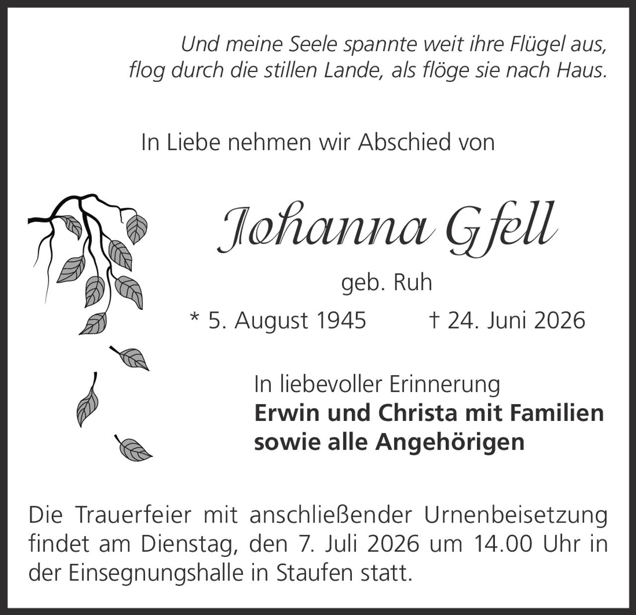<p><i>Und meine Seele spannte weit ihre Flügel aus,<br>flog durch die stillen Lande, als flöge sie nach Haus.</i></p><p>In Liebe nehmen wir Abschied von</p><p><strong>Johanna Gfell</strong><br>geb. Ruh</p><p>* 5. August 1945  † 24. Juni 2026</p><p>In liebevoller Erinnerung<br><strong>Erwin und Christa mit Familien<br>sowie alle Angehörigen</strong></p><p>Die Trauerfeier mit anschließender Urnenbeisetzung<br>findet am Dienstag, den 7. Juli 2026 um 14.00 Uhr in<br>der Einsegnungshalle in Staufen statt.</p>