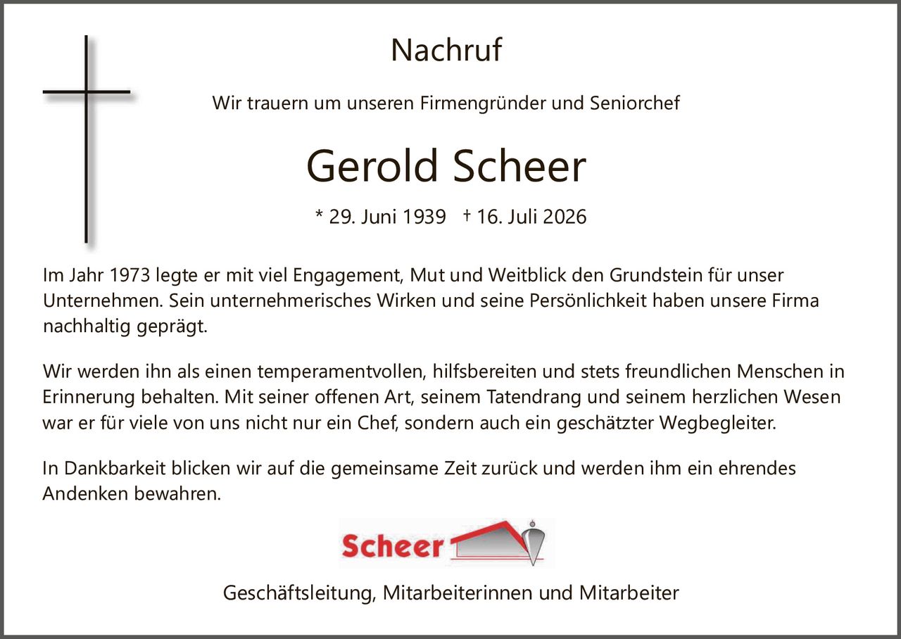 <p><strong>Nachruf</strong></p>

<p>Wir trauern um unseren Firmengründer und Seniorchef</p>

<p><strong>Gerold Scheer</strong></p>

<p>* 29. Juni 1939  † 16. Juli 2026</p>

<p>Im Jahr 1973 legte er mit viel Engagement, Mut und Weitblick den Grundstein für unser Unternehmen. Sein unternehmerisches Wirken und seine Persönlichkeit haben unsere Firma nachhaltig geprägt.</p>

<p>Wir werden ihn als einen temperamentvollen, hilfsbereit en und stets freundlichen Menschen in Erinnerung behalten. Mit seiner offenen Art, seinem Tatendrang und seinem herzlichen Wesen war er für viele von uns nicht nur ein Chef, sondern auch ein geschätzter Wegbegleiter.</p>

<p>In Dankbarkeit blicken wir auf die gemeinsame Zeit zurück und werden ihm ein ehrendes Andenken bewahren.</p>

<p>Geschäftsleitung, Mitarbeiterinnen und Mitarbeiter</p>