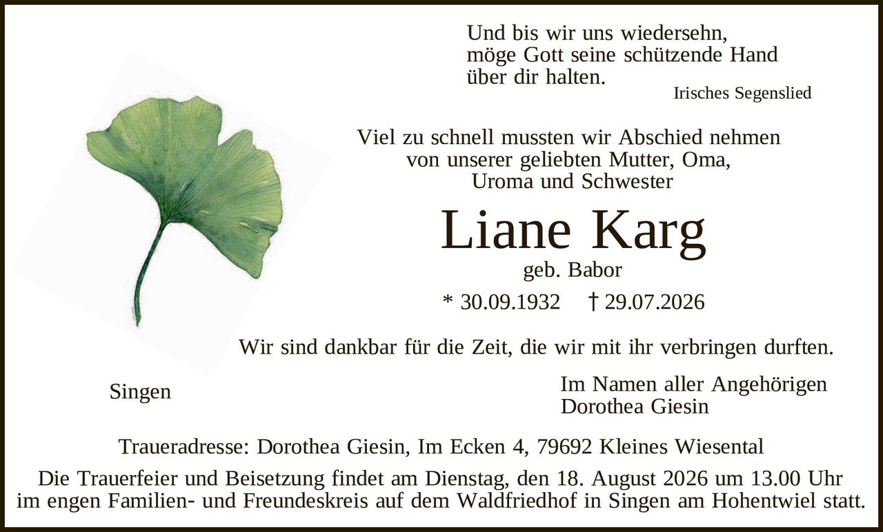 <p>Und bis wir uns wiedersehn,<br>möge Gott seine schützende Hand<br>über dir halten.</p>

<p style="text-align: right;"><i>Irisches Segenslied</i></p>

<p>Viel zu schnell mussten wir Abschied nehmen<br>von unserer geliebten Mutter, Oma,<br>Uroma und Schwester</p>

<p><strong>Liane Karg</strong><br>geb. Babor<br>* 30.09.1932 † 29.07.2026</p>

<p>Wir sind dankbar für die Zeit, die wir mit ihr verbringen durften.</p>

<p style="text-align: right;">Im Namen aller Angehörigen<br>Dorothea Giesin</p>

<p>Traueradresse: Dorothea Giesin, Im Ecken 4, 79692 Kleines Wiesental</p>

<p>Die Trauerfeier und Beisetzung findet am Dienstag, den 18. August 2026 um 13.00 Uhr im engen Familien- und Freundeskreis auf dem Waldfriedhof in Singen am Hohentwiel statt.</p>