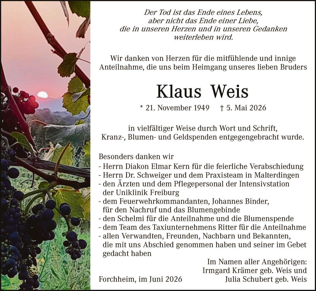 <p><i>Der Tod ist das Ende eines Lebens, aber nicht das Ende einer Liebe, die in unseren Herzen und in unseren Gedanken weiterleben wird.</i></p>

<p>Wir danken von Herzen für die mitfühlende und innige Anteilnahme, die uns beim Heimgang unseres lieben Bruders</p>

<p><strong>Klaus Weis</strong></p>

<p>* 21. November 1949 † 5. Mai 2026</p>

<p>in vielfältiger Weise durch Wort und Schrift, Kranz-, Blumen- und Geldspenden entgegengebracht wurde.</p>

<p>Besonders danken wir</p>
<p>- Herrn Diakon Elmar Kern für die feierliche Verabschiedung</p>
<p>- Herrn Dr. Schweiger und dem Praxisteam in Malterdingen</p>
<p>- den Ärzten und dem Pflegepersonal der Intensivstation der Uniklinik Freiburg</p>
<p>- dem Feuerwehrkommandanten, Johannes Binder, für den Nachruf und das Blumengebinde</p>
<p>- den Schelmi für die Anteilnahme und die Blumenspende</p>
<p>- dem Team des Taxiunternehmens Ritter für die Anteilnahme</p>
<p>- allen Verwandten, Freunden, Nachbarn und Bekannten, die mit uns Abschied genommen haben und seiner im Gebet gedacht haben</p>

<p style="text-align: right;">Im Namen aller Angehörigen:<br>
Irmgard Krämer geb. Weis und<br>
Julia Schubert geb. Weis</p>

<p>Forchheim, im Juni 2026</p>