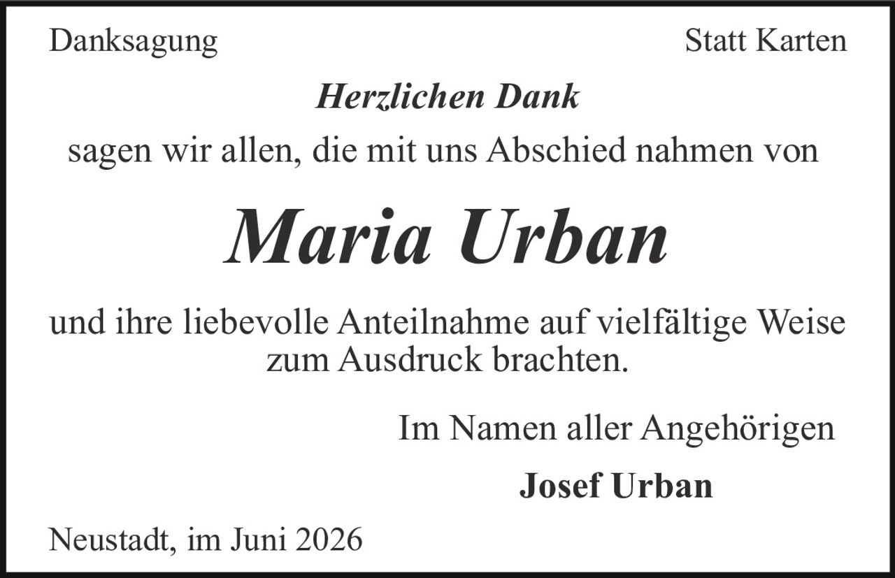 <strong>Danksagung Statt Karten</strong><br><br><i>Herzlichen Dank</i><br><br><p>sagen wir allen, die mit uns Abschied nahmen von</p><br><strong>Maria Urban</strong><br><br><p>und ihre liebevolle Anteilnahme auf vielfältige Weise zum Ausdruck brachten.</p><br><p>Im Namen aller Angehörigen</p><br><strong>Josef Urban</strong><br><br><p>Neustadt, im Juni 2026</p>