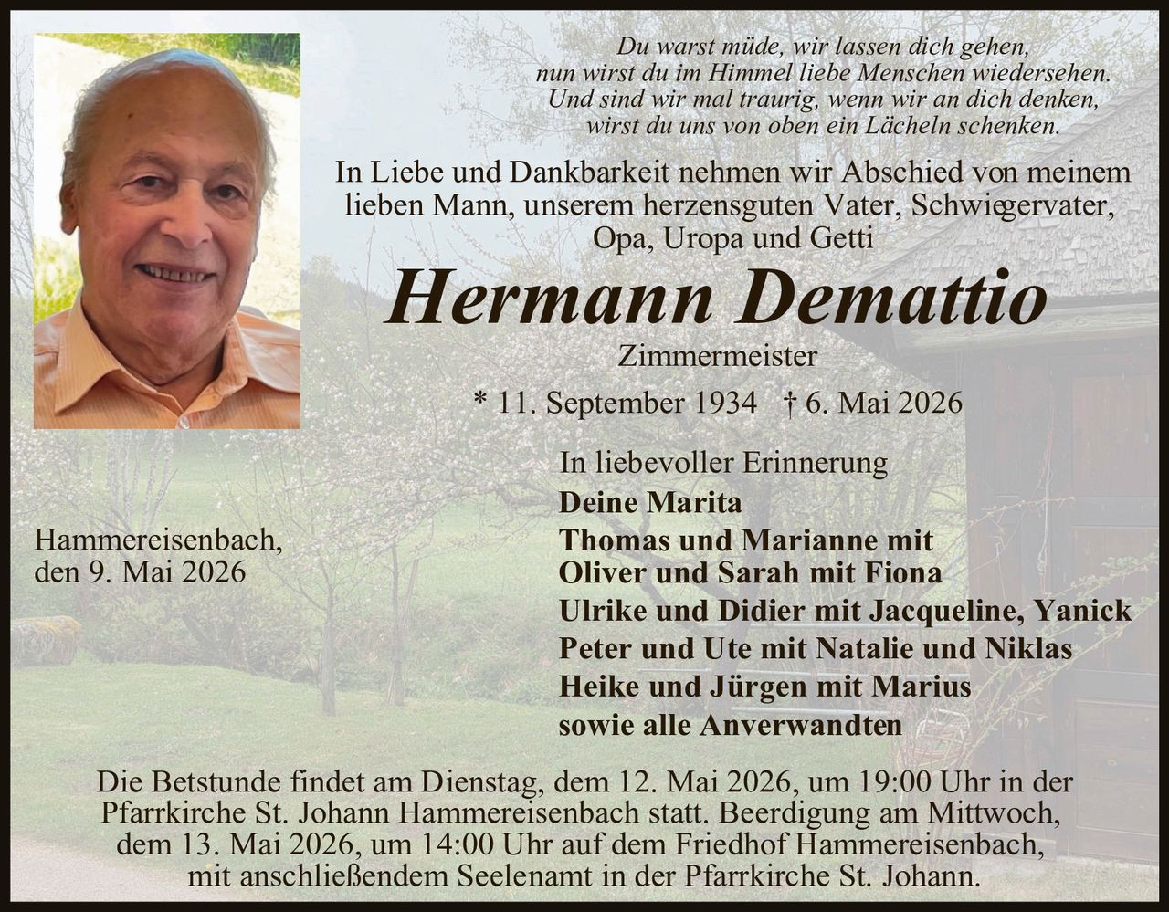 <p>Du warst müde, wir lassen dich gehen,<br>nun wirst du im Himmel liebe Menschen wiedersehen.<br>Und sind wir mal traurig, wenn wir an dich denken,<br>wirst du uns von oben ein Lächeln schenken.</p><p>In Liebe und Dankbarkeit nehmen wir Abschied von meinem<br>lieben Mann, unserem herzensguten Vater, Schwiegervater,<br>Opa, Uropa und Getti</p><p><strong>Hermann Demattio</strong><br>Zimmermeister<br>* 11. September 1934 † 6. Mai 2026</p><p>In liebevoller Erinnerung<br>Deine Marita<br>Thomas und Marianne mit<br>Oliver und Sarah mit Fiona<br>Ulrike und Didier mit Jacqueline, Yanick<br>Peter und Ute mit Natalie und Niklas<br>Heike und Jürgen mit Marius<br>sowie alle Anverwandten</p><p>Hammereisenbach,<br>den 9. Mai 2026</p><p>Die Betstunde findet am Dienstag, dem 12. Mai 2026, um 19:00 Uhr in der<br>Pfarrkirche St. Johann Hammereisenbach statt. Beerdigung am Mittwoch,<br>dem 13. Mai 2026, um 14:00 Uhr auf dem Friedhof Hammereisenbach,<br>mit anschließendem Seelenamt in der Pfarrkirche St. Johann.</p>