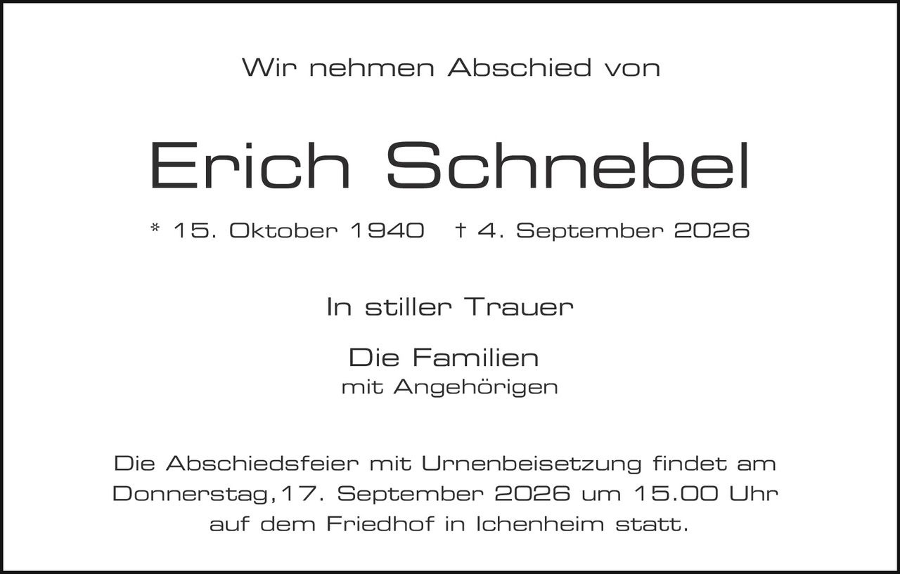 <p>Wir nehmen Abschied von</p>

<p><strong>Erich Schnebel</strong></p>

<p>* 15. Oktober 1940  † 4. September 2026</p>

<p>In stiller Trauer</p>

<p>Die Familien<br />
mit Angehörigen</p>

<p>Die Abschiedsfeier mit Urnenbeisetzung findet am Donnerstag, 17. September 2026 um 15.00 Uhr auf dem Friedhof in Ichenheim statt.</p>