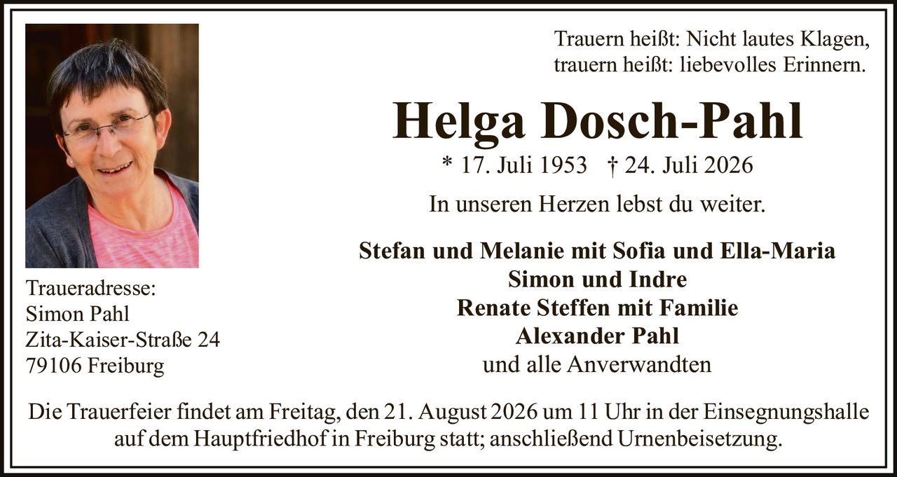 <p>Trauern heißt: Nicht lautes Klagen, trauern heißt: liebevolles Erinnern.</p>

<p><strong>Helga Dosch-Pahl</strong><br>* 17. Juli 1953 † 24. Juli 2026</p>

<p>In unseren Herzen lebst du weiter.</p>

<p><strong>Stefan und Melanie mit Sofia und Ella-Maria</strong><br>
<strong>Simon und Indre</strong><br>
<strong>Renate Steffen mit Familie</strong><br>
<strong>Alexander Pahl</strong><br>
und alle Anverwandten</p>

<p><strong>Traueradresse:</strong><br>
Simon Pahl<br>
Zita-Kaiser-Straße 24<br>
79106 Freiburg</p>

<p>Die Trauerfeier findet am Freitag, den 21. August 2026 um 11 Uhr in der Einsegnungshalle auf dem Hauptfriedhof in Freiburg statt; anschließend Urnenbeisetzung.</p>