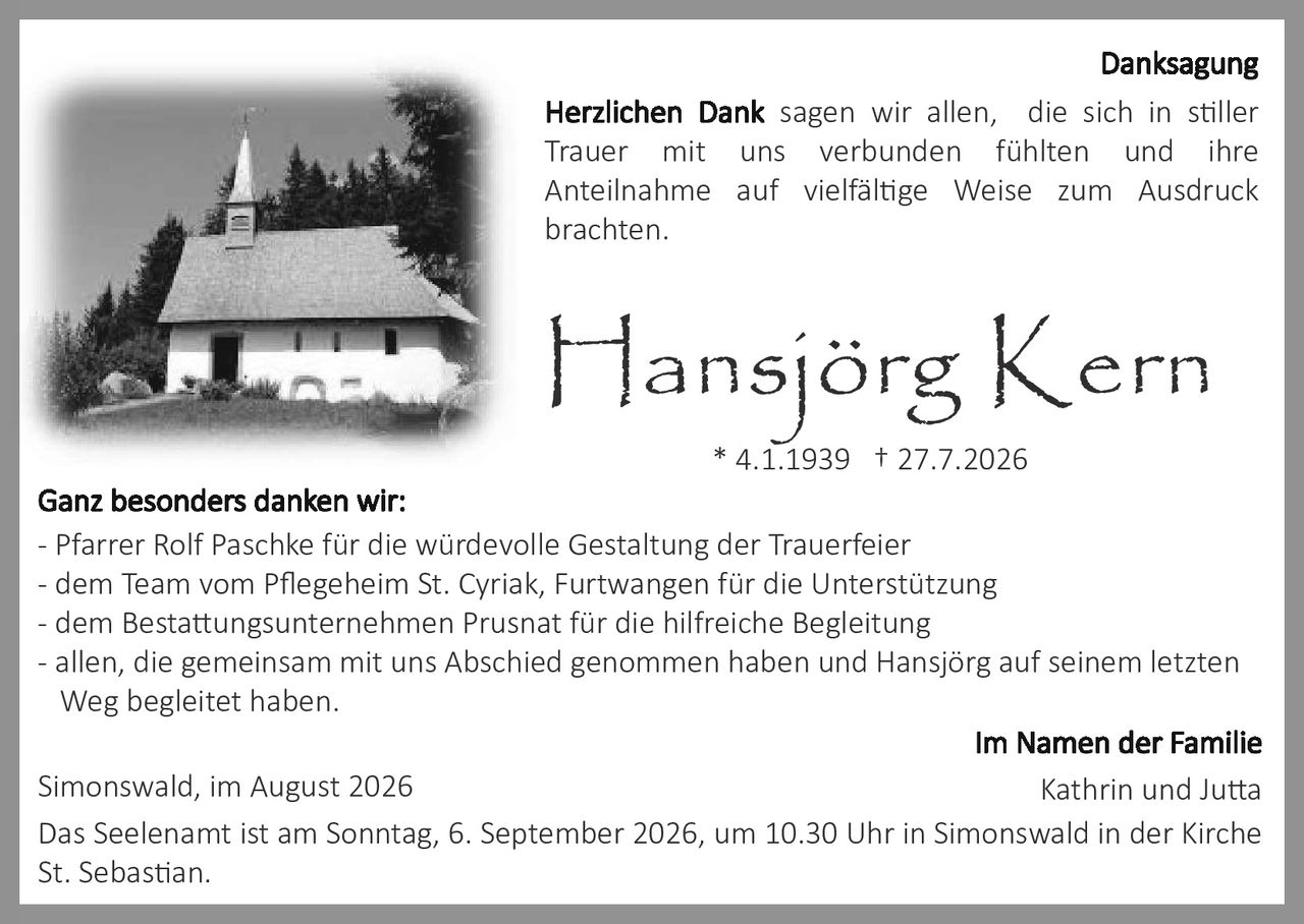 <p><strong>Danksagung</strong></p>

<p><strong>Herzlichen Dank</strong> sagen wir allen, die sich in stiller Trauer mit uns verbunden fühlten und ihre Anteilnahme auf vielfältige Weise zum Ausdruck brachten.</p>

<p><strong>Hansjörg Kern</strong><br>* 4.1.1939 † 27.7.2026</p>

<p><strong>Ganz besonders danken wir:</strong></p>
<p>- Pfarrer Rolf Paschke für die würdevolle Gestaltung der Trauerfeier<br>
- dem Team vom Pflegeheim St. Cyriak, Furtwangen für die Unterstützung<br>
- dem Bestattungsunternehmen Prusnat für die hilfreiche Begleitung<br>
- allen, die gemeinsam mit uns Abschied genommen haben und Hansjörg auf seinem letzten Weg begleitet haben.</p>

<p>Simonswald, im August 2026</p>

<p><strong>Im Namen der Familie<br>
Kathrin und Jutta</strong></p>

<p>Das Seelenamt ist am Sonntag, 6. September 2026, um 10.30 Uhr in Simonswald in der Kirche St. Sebastian.</p>