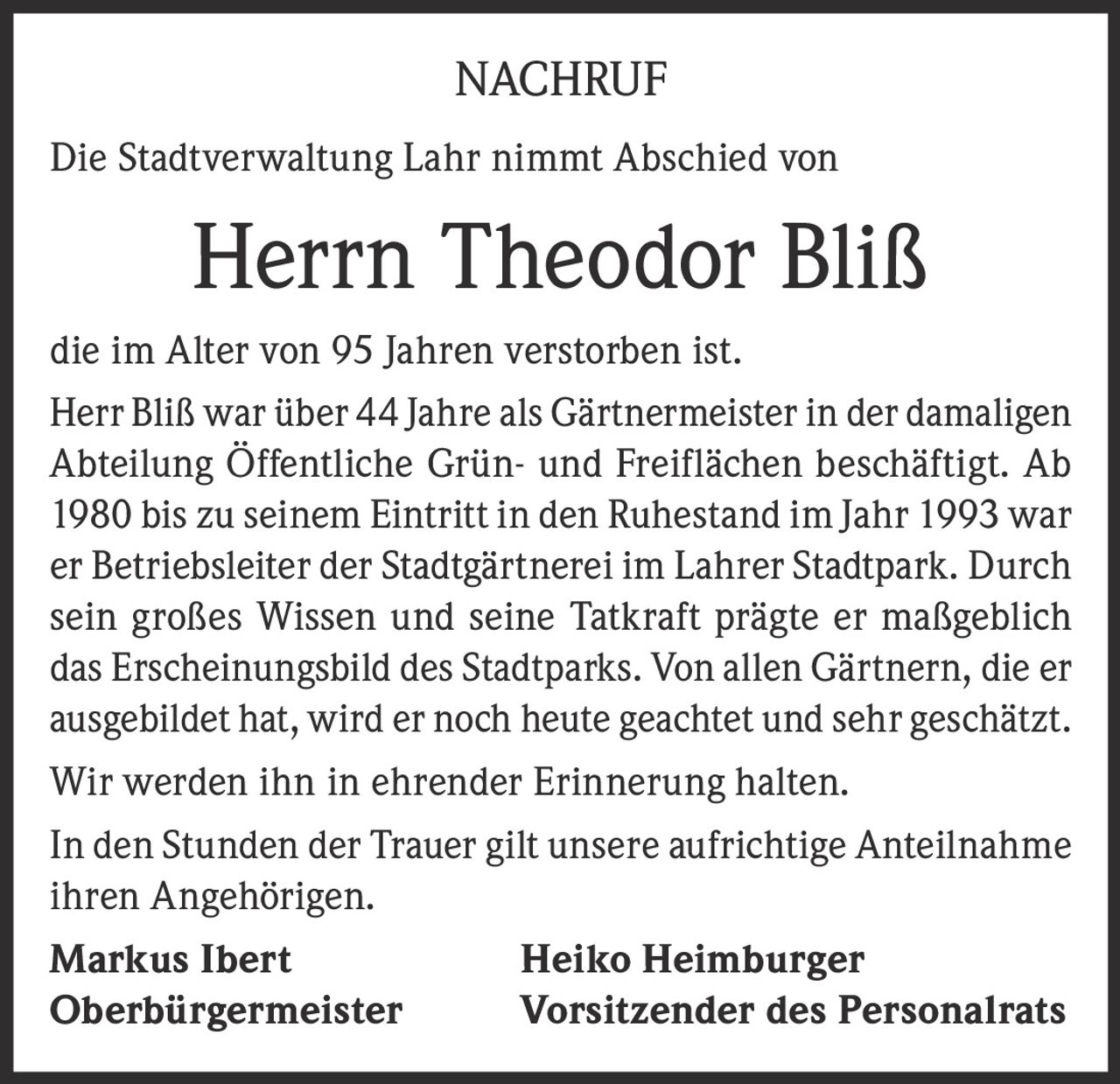 <p>NACHRUF</p><p>Die Stadtverwaltung Lahr nimmt Abschied von</p><p><strong>Herrn Theodor Bliß</strong></p><p>die im Alter von 95 Jahren verstorben ist.</p><p>Herr Bliß war über 44 Jahre als Gärtnermeister in der damaligen Abteilung Öffentliche Grün- und Freiflächen beschäftigt. Ab 1980 bis zu seinem Eintritt in den Ruhestand im Jahr 1993 war er Betriebsleiter der Stadtgärtnerei im Lahrer Stadtpark. Durch sein großes Wissen und seine Tatkraft prägte er maßgeblich das Erscheinungsbild des Stadtparks. Von allen Gärtnern, die er ausgebildet hat, wird er noch heute geachtet und sehr geschätzt.</p><p>Wir werden ihn in ehrender Erinnerung halten.</p><p>In den Stunden der Trauer gilt unsere aufrichtige Anteilnahme ihren Angehörigen.</p><p><strong>Markus Ibert</strong><br>Oberbürgermeister</p><p><strong>Heiko Heimburger</strong><br>Vorsitzender des Personalrats</p>