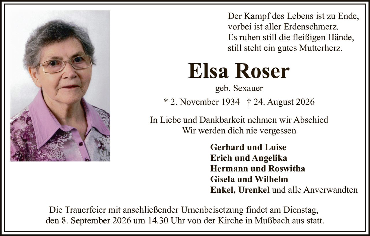 <p>Der Kampf des Lebens ist zu Ende,<br>vorbei ist aller Erdenschmerz.<br>Es ruhen still die fleißigen Hände,<br>still steht ein gutes Mutterherz.</p>

<p><strong>Elsa Roser</strong><br>geb. Sexauer<br>* 2. November 1934 † 24. August 2026</p>

<p>In Liebe und Dankbarkeit nehmen wir Abschied<br>Wir werden dich nie vergessen</p>

<p><strong>Gerhard und Luise</strong><br><strong>Erich und Angelika</strong><br><strong>Hermann und Roswitha</strong><br><strong>Gisela und Wilhelm</strong><br><strong>Enkel, Urenkel</strong> und alle Anverwandten</p>

<p>Die Trauerfeier mit anschließender Urnenbeisetzung findet am Dienstag, den 8. September 2026 um 14.30 Uhr von der Kirche in Mußbach aus statt.</p>