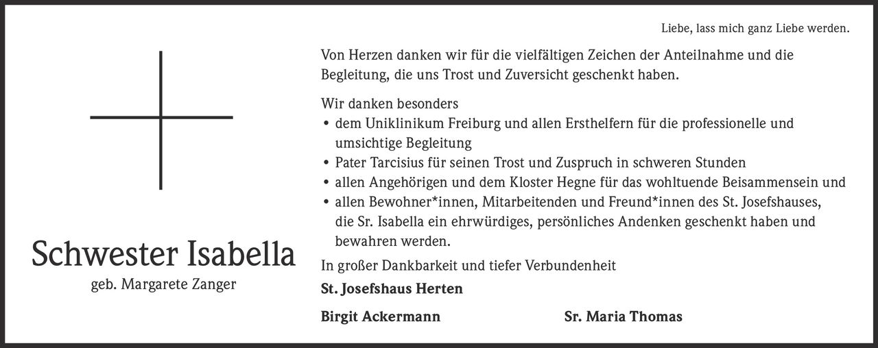 <p><i>Liebe, lass mich ganz Liebe werden.</i></p>
<p>Von Herzen danken wir für die vielfältigen Zeichen der Anteilnahme und die Begleitung, die uns Trost und Zuversicht geschenkt haben.</p>
<p>Wir danken besonders</p>
<ul>
<li>dem Uniklinikum Freiburg und allen Ersthelfern für die professionelle und umsichtige Begleitung</li>
<li>Pater Tarcisius für seinen Trost und Zuspruch in schweren Stunden</li>
<li>allen Angehörigen und dem Kloster Hegne für das wohltuende Beisammensein und</li>
<li>allen Bewohner*innen, Mitarbeitenden und Freund*innen des St. Josefshauses, die Sr. Isabella ein ehrwürdiges, persönliches Andenken geschenkt haben und bewahren werden.</li>
</ul>
<p>In großer Dankbarkeit und tiefer Verbundenheit</p>
<p><strong>St. Josefshaus Herten</strong></p>
<p><strong>Birgit Ackermann</strong> <strong>Sr. Maria Thomas</strong></p>
