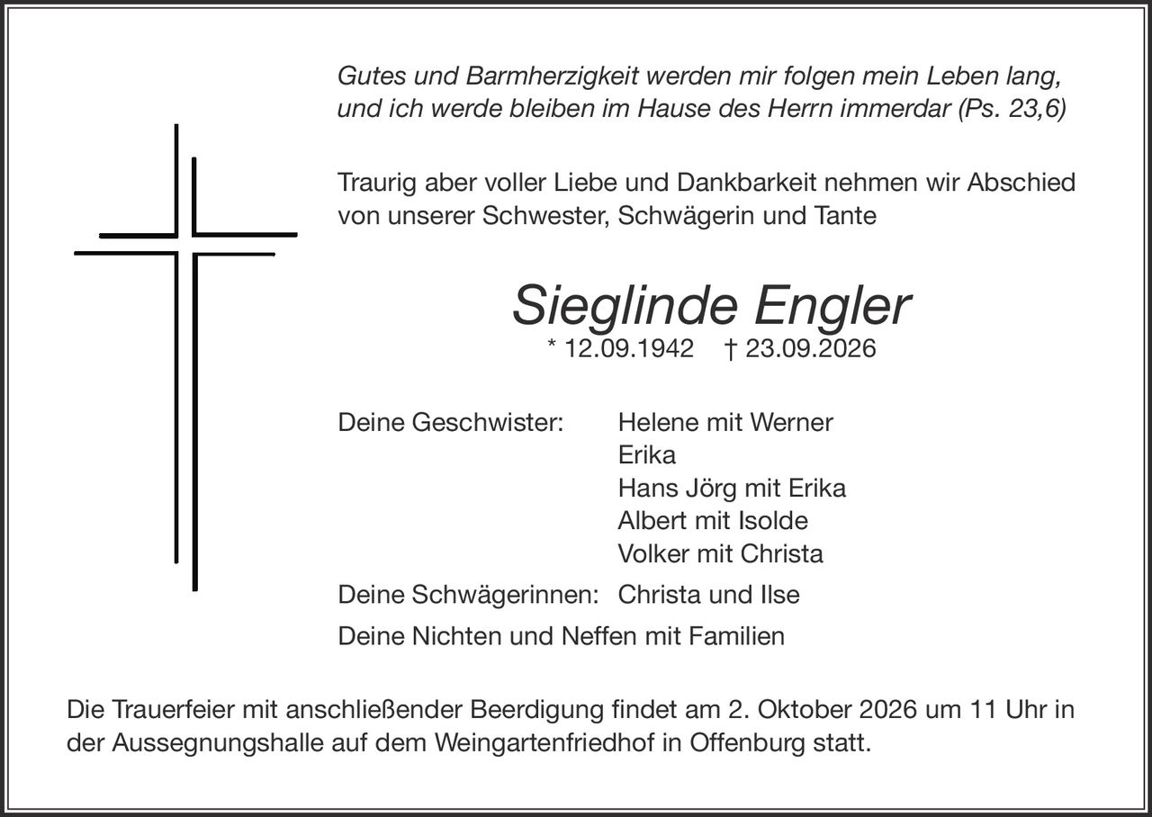 <p><i>Gutes und Barmherzigkeit werden mir folgen mein Leben lang, und ich werde bleiben im Hause des Herrn immerdar (Ps. 23,6)</i></p><p>Traurig aber voller Liebe und Dankbarkeit nehmen wir Abschied von unserer Schwester, Schwägerin und Tante</p><p><strong>Sieglinde Engler</strong> * 12.09.1942 † 23.09.2026</p><p>Deine Geschwister: Helene mit Werner<br/>Erika<br/>Hans Jörg mit Erika<br/>Albert mit Isolde<br/>Volker mit Christa</p><p>Deine Schwägerinnen: Christa und Ilse</p><p>Deine Nichten und Neffen mit Familien</p><p>Die Trauerfeier mit anschließender Beerdigung findet am 2. Oktober 2026 um 11 Uhr in der Aussegnungshalle auf dem Weingartenfiedhof in Offenburg statt.</p>