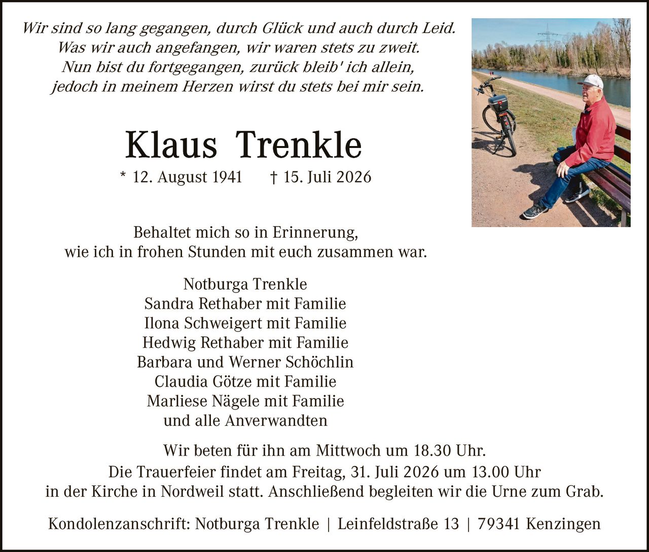 <p><i>Wir sind so lang gegangen, durch Glück und auch durch Leid.<br/>Was wir auch angefangen, wir waren stets zu zweit.<br/>Nun bist du fortgegangen, zurück bleib' ich allein,<br/>jedoch in meinem Herzen wirst du stets bei mir sein.</i></p>

<p><strong>Klaus Trenkle</strong><br/>* 12. August 1941 † 15. Juli 2026</p>

<p>Behaltet mich so in Erinnerung,<br/>wie ich in frohen Stunden mit euch zusammen war.</p>

<p>Notburga Trenkle<br/>Sandra Rethaber mit Familie<br/>Ilona Schweigert mit Familie<br/>Hedwig Rethaber mit Familie<br/>Barbara und Werner Schöchlin<br/>Claudia Götze mit Familie<br/>Marliese Nägele mit Familie<br/>und alle Anverwandten</p>

<p>Wir beten für ihn am Mittwoch um 18.30 Uhr.<br/>Die Trauerfeier findet am Freitag, 31. Juli 2026 um 13.00 Uhr<br/>in der Kirche in Nordweil statt. Anschließend begleiten wir die Urne zum Grab.</p>

<p>Kondolenzanschrift: Notburga Trenkle | Leinfeldstraße 13 | 79341 Kenzingen</p>