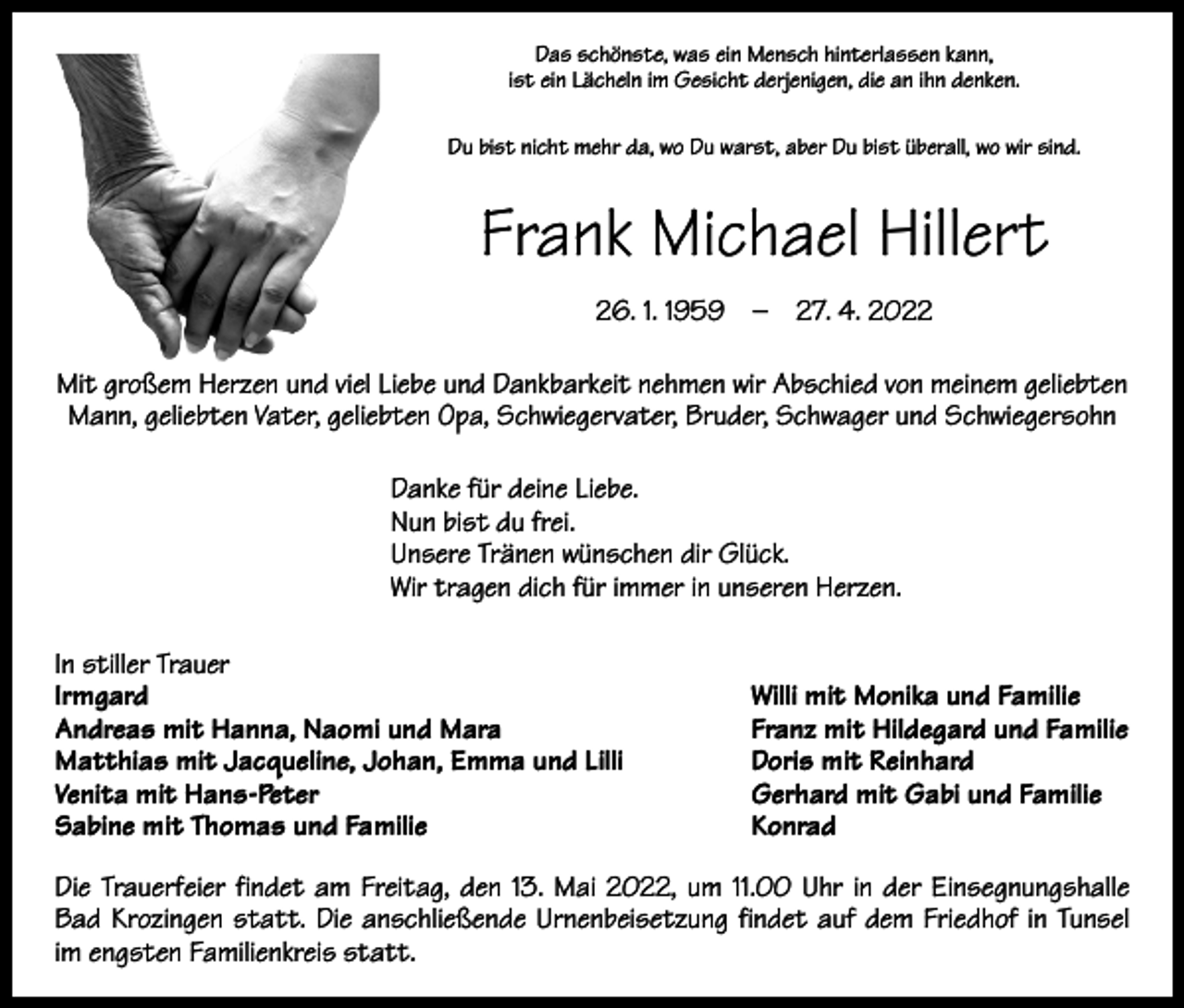 <p>Das schönste, was ein Mensch hinterlassen kann,<br />ist ein Lächeln im Gesicht derjenigen, die an ihn denken.<br />Du bist nicht mehr da, wo Du warst, aber Du bist überall, wo wir sind.</p><p>Frank Michael Hillert<br />26. 1. 1959 – 27. 4. 2022<br />Mit großem Herzen und viel Liebe und Dankbarkeit nehmen wir Abschied von meinem geliebten<br />Mann, geliebten Vater, geliebten Opa, Schwiegervater, Bruder, Schwager und Schwiegersohn<br />Danke für deine Liebe.<br />Nun bist du frei.<br />Unsere Tränen wünschen dir Glück.<br />Wir tragen dich für immer in unseren Herzen.<br />In stiller Trauer<br />Irmgard<br />Andreas mit Hanna, Naomi und Mara<br />Matthias mit Jacqueline, Johan, Emma und Lilli<br />Venita mit Hans-Peter<br />Sabine mit Thomas und Familie</p><p>Willi mit Monika und Familie<br />Franz mit Hildegard und Familie<br />Doris mit Reinhard<br />Gerhard mit Gabi und Familie<br />Konrad</p><p>Die Trauerfeier findet am Freitag, den 13. Mai 2022, um 11.00 Uhr in der Einsegnungshalle<br />Bad Krozingen statt. Die anschließende Urnenbeisetzung findet auf dem Friedhof in Tunsel<br />im engsten Familienkreis statt.</p>