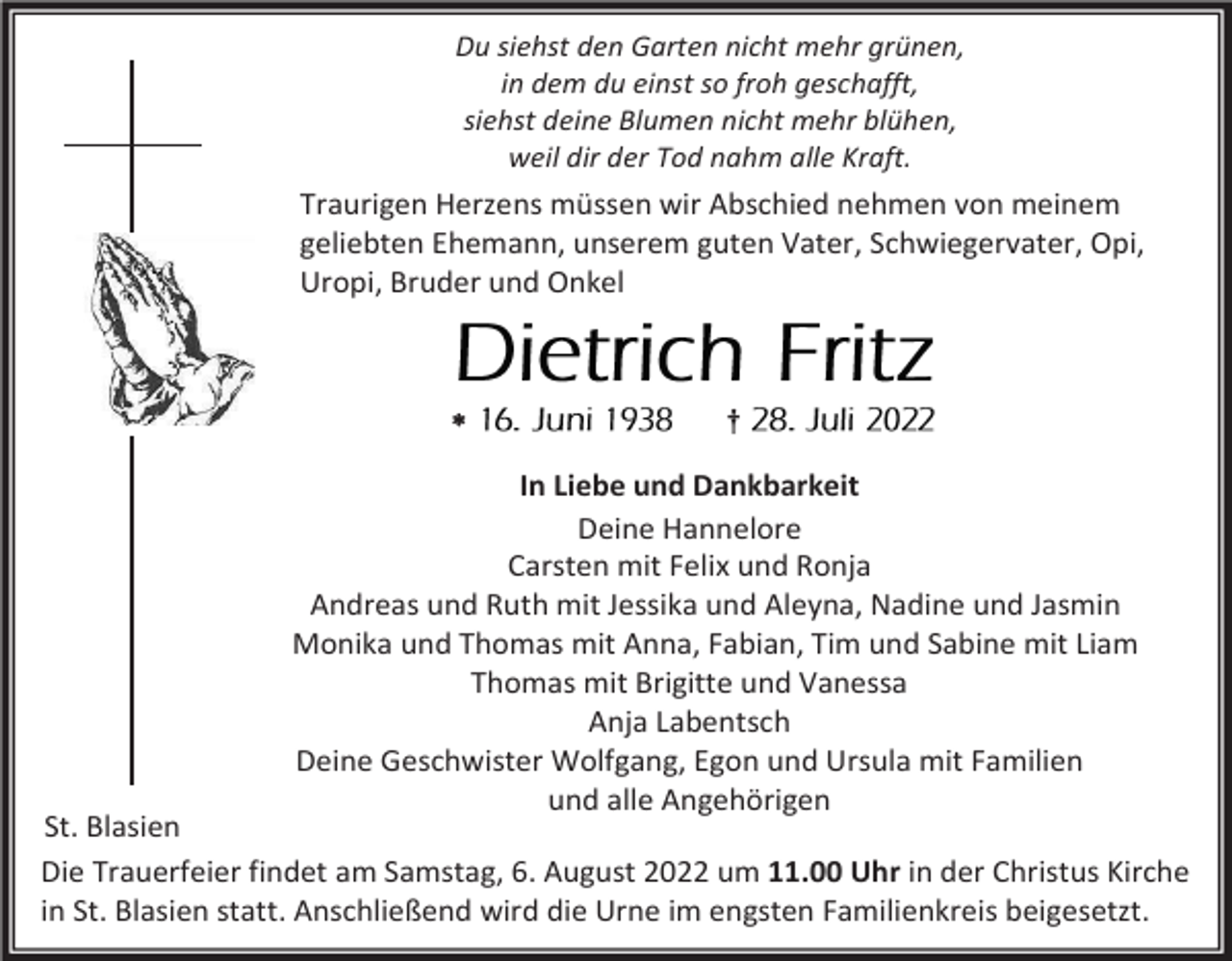 <p>Du siehst den Garten nicht mehr grünen,<br />in dem du einst so froh geschafft,<br />siehst deine Blumen nicht mehr blühen,<br />weil dir der Tod nahm alle Kraft.</p><p>Traurigen Herzens müssen wir Abschied nehmen von meinem<br />geliebten Ehemann, unserem guten Vater, Schwiegervater, Opi,<br />Uropi, Bruder und Onkel</p><p></p><p>†</p><p>In Liebe und Dankbarkeit<br />Deine Hannelore<br />Carsten mit Felix und Ronja<br />Andreas und Ruth mit Jessika und Aleyna, Nadine und Jasmin<br />Monika und Thomas mit Anna, Fabian, Tim und Sabine mit Liam<br />Thomas mit Brigitte und Vanessa<br />Anja Labentsch<br />Deine Geschwister Wolfgang, Egon und Ursula mit Familien<br />und alle Angehörigen</p><p>St. Blasien<br />Die Trauerfeier findet am Samstag, 6. August 2022 um 11.00 Uhr in der Christus Kirche<br />in St. Blasien statt. Anschließend wird die Urne im engsten Familienkreis beigesetzt.</p>