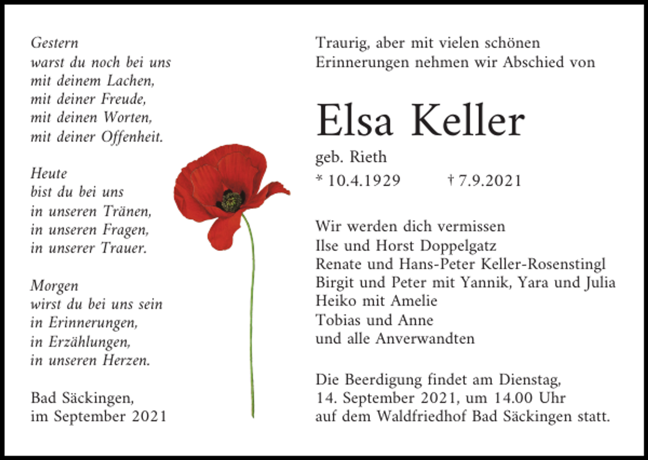 <p>Gestern<br />warst du noch bei uns<br />mit deinem Lachen,<br />mit deiner Freude,<br />mit deinen Worten,<br />mit deiner Offenheit.<br />Heute<br />bist du bei uns<br />in unseren Tränen,<br />in unseren Fragen,<br />in unserer Trauer.<br />Morgen<br />wirst du bei uns sein<br />in Erinnerungen,<br />in Erzählungen,<br />in unseren Herzen.<br />Bad Säckingen,<br />im September 2021</p><p>Traurig, aber mit vielen schönen<br />Erinnerungen nehmen wir Abschied von</p><p>Elsa Keller<br />geb. Rieth<br />* 10.4.1929</p><p>† 7.9.2021</p><p>Wir werden dich vermissen<br />Ilse und Horst Doppelgatz<br />Renate und Hans-Peter Keller-Rosenstingl<br />Birgit und Peter mit Yannik, Yara und Julia<br />Heiko mit Amelie<br />Tobias und Anne<br />und alle Anverwandten<br />Die Beerdigung findet am Dienstag,<br />14. September 2021, um 14.00 Uhr<br />auf dem Waldfriedhof Bad Säckingen statt.</p>