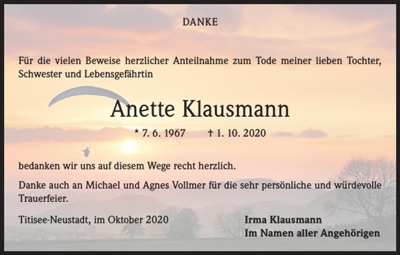 <p>DANKE<br />Für die vielen Beweise herzlicher Anteilnahme zum Tode meiner lieben Tochter,<br />Schwester und Lebensgefährtin</p><p>Anette Klausmann<br />* 7. 6. 1967 † 1. 10. 2020<br />bedanken wir uns auf diesem Wege recht herzlich.<br />Danke auch an Michael und Agnes Vollmer für die sehr persönliche und würdevolle<br />Trauerfeier.<br />Titisee-Neustadt, im Oktober 2020 Irma Klausmann<br />Im Namen aller Angehörigen</p>