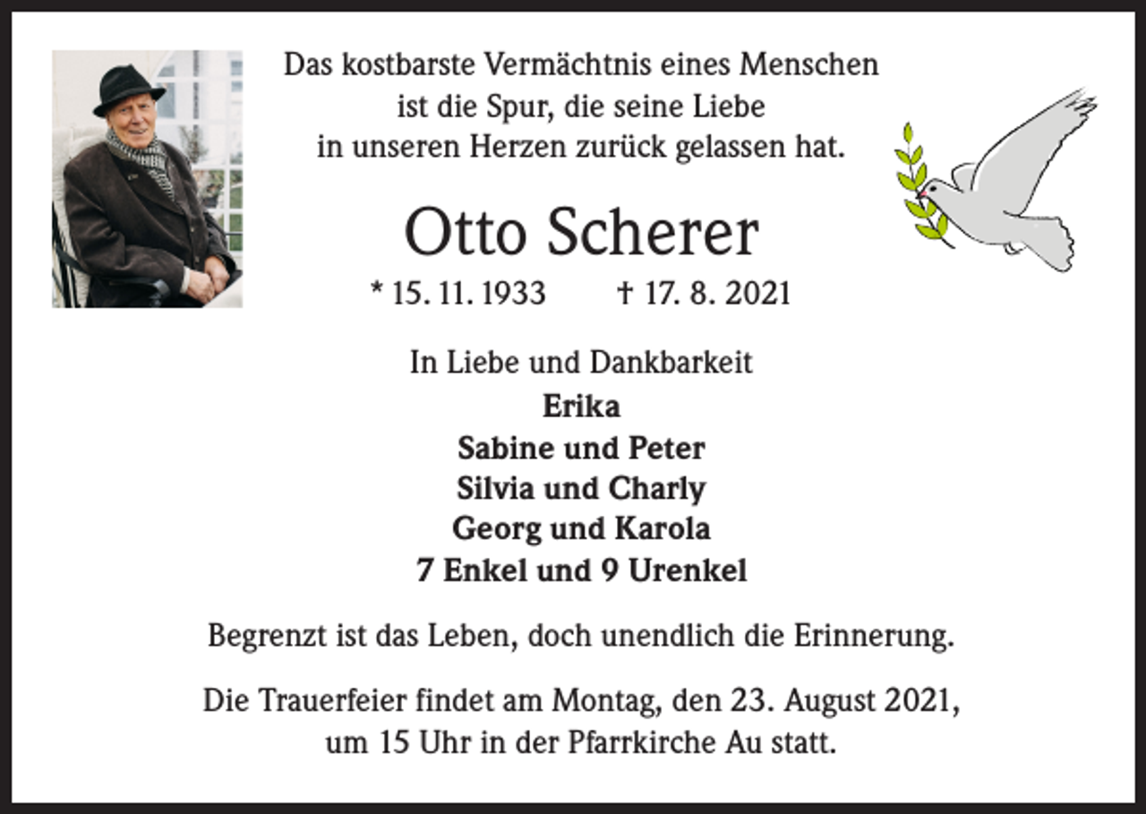 <p>Das kostbarste Vermächtnis eines Menschen<br />ist die Spur, die seine Liebe<br />in unseren Herzen zurück gelassen hat.</p><p>Otto Scherer<br />* 15. 11. 1933 † 17. 8. 2021<br />In Liebe und Dankbarkeit<br />Erika<br />Sabine und Peter<br />Silvia und Charly<br />Georg und Karola<br />7 Enkel und 9 Urenkel<br />Begrenzt ist das Leben, doch unendlich die Erinnerung.<br />Die Trauerfeier findet am Montag, den 23. August 2021,<br />um 15 Uhr in der Pfarrkirche Au statt.</p>
