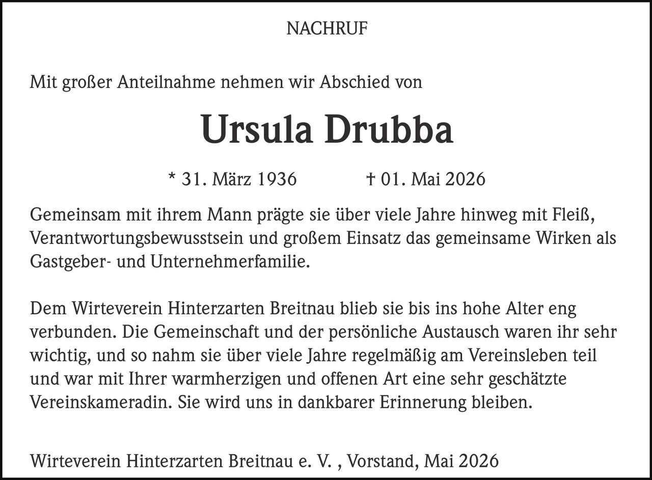 <p>NACHRUF</p><p>Mit großer Anteilnahme nehmen wir Abschied von</p><p><strong>Ursula Drubba</strong></p><p>* 31. März 1936 † 01. Mai 2026</p><p>Gemeinsam mit ihrem Mann prägte sie über viele Jahre hinweg mit Fleiß,<br>Verantwortungsbewusstsein und großem Einsatz das gemeinsame Wirken als<br>Gastgeber- und Unternehmerfamilie.</p><p>Dem Wirteverein Hinterzarten Breitnau blieb sie bis ins hohe Alter eng<br>verbunden. Die Gemeinschaft und der persönliche Austausch waren ihr sehr<br>wichtig, und so nahm sie über viele Jahre regelmäßig am Vereinsleben teil<br>und war mit Ihrer warmherzigen und offenen Art eine sehr geschätzte<br>Vereinskameradin. Sie wird uns in dankbarer Erinnerung bleiben.</p><p>Wirteverein Hinterzarten Breitnau e. V. , Vorstand, Mai 2026</p>