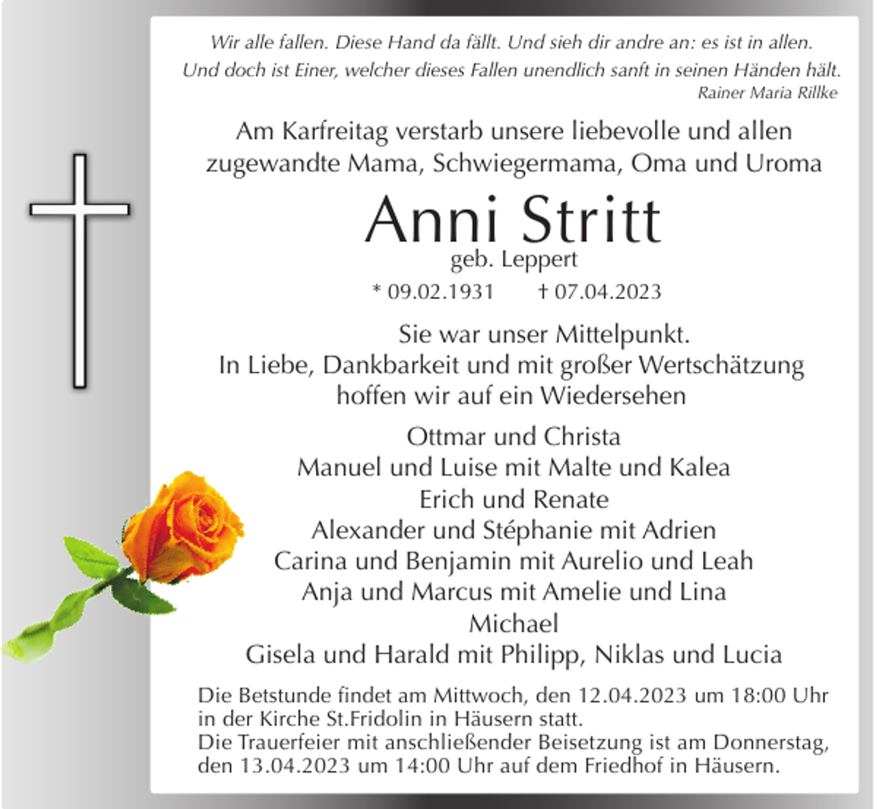<p>Wir alle fallen. Diese Hand da fällt. Und sieh dir andre an: es ist in allen.<br />Und doch ist Einer, welcher dieses Fallen unendlich sanft in seinen Händen hält.</p><p>Rainer Maria Rillke</p><p>Am Karfreitag verstarb unsere liebevolle und allen<br />zugewandte Mama, Schwiegermama, Oma und Uroma</p><p>Anni Stritt<br />geb. Leppert</p><p>* 09.02.1931</p><p>† 07.04.2023</p><p>Sie war unser Mittelpunkt.<br />In Liebe, Dankbarkeit und mit großer Wertschätzung<br />hoffen wir auf ein Wiedersehen<br />Ottmar und Christa<br />Manuel und Luise mit Malte und Kalea<br />Erich und Renate<br />Alexander und Stéphanie mit Adrien<br />Carina und Benjamin mit Aurelio und Leah<br />Anja und Marcus mit Amelie und Lina<br />Michael<br />Gisela und Harald mit Philipp, Niklas und Lucia<br />Die Betstunde findet am Mittwoch, den 12.04.2023 um 18:00 Uhr<br />in der Kirche St.Fridolin in Häusern statt.<br />Die Trauerfeier mit anschließender Beisetzung ist am Donnerstag,<br />den 13.04.2023 um 14:00 Uhr auf dem Friedhof in Häusern.</p>