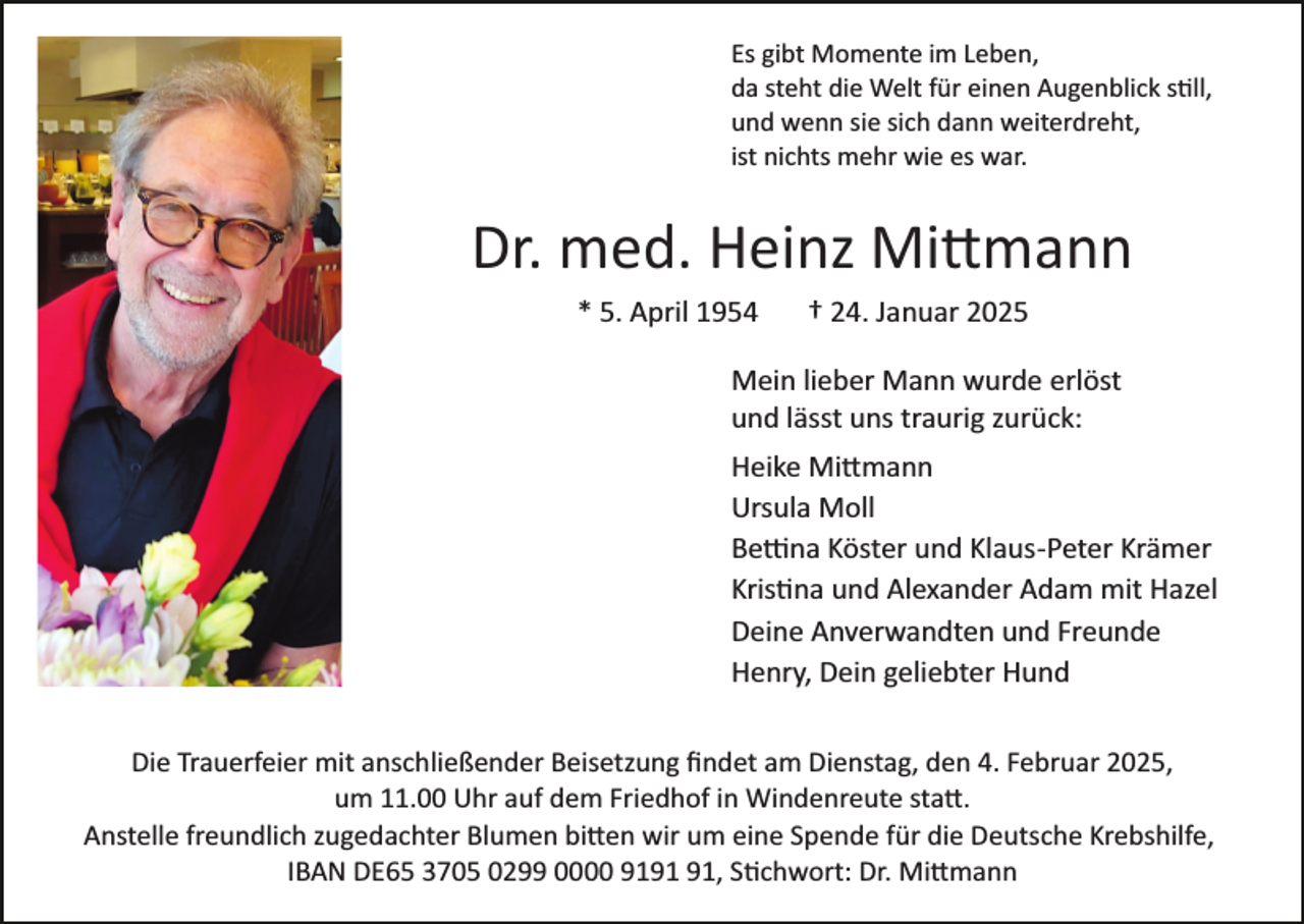 <p>Es gibt Momente im Leben,<br />da steht die Welt für einen Augenblick still,<br />und wenn sie sich dann weiterdreht,<br />ist nichts mehr wie es war.</p>
<p>Dr. med. Heinz Mittmann<br />* 5. April 1954</p>
<p>† 24. Januar 2025</p>
<p>Mein lieber Mann wurde erlöst<br />und lässt uns traurig zurück:<br />Heike Mittmann<br />Ursula Moll<br />Bettina Köster und Klaus­Peter Krämer<br />Kristina und Alexander Adam mit Hazel<br />Deine Anverwandten und Freunde<br />Henry, Dein geliebter Hund<br />Die Trauerfeier mit anschließender Beisetzung ﬁndet am Dienstag, den 4. Februar 2025,<br />um 11.00 Uhr auf dem Friedhof in Windenreute statt.<br />Anstelle freundlich zugedachter Blumen bitten wir um eine Spende für die Deutsche Krebshilfe,<br />IBAN DE65 3705 0299 0000 91, Stichwort: Dr. Mittmann</p>