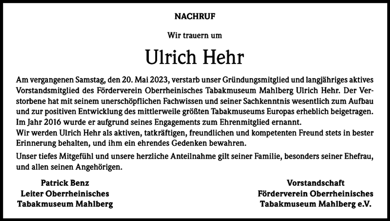 <p>NACHRUF<br />Wir trauern um</p><p>Ulrich Hehr<br />Am vergangenen Samstag, den 20. Mai 2023, verstarb unser Gründungsmitglied und langjähriges aktives<br />Vorstandsmitglied des Förderverein Oberrheinisches Tabakmuseum Mahlberg Ulrich Hehr. Der Verstorbene hat mit seinem unerschöpflichen Fachwissen und seiner Sachkenntnis wesentlich zum Aufbau<br />und zur positiven Entwicklung des mittlerweile größten Tabakmuseums Europas erheblich beigetragen.<br />Im Jahr 2016 wurde er aufgrund seines Engagements zum Ehrenmitglied ernannt.<br />Wir werden Ulrich Hehr als aktiven, tatkräftigen, freundlichen und kompetenten Freund stets in bester<br />Erinnerung behalten, und ihm ein ehrendes Gedenken bewahren.<br />Unser tiefes Mitgefühl und unsere herzliche Anteilnahme gilt seiner Familie, besonders seiner Ehefrau,<br />und allen seinen Angehörigen.</p><p>Patrick Benz<br />Leiter Oberrheinisches<br />Tabakmuseum Mahlberg</p><p>Vorstandschaft<br />Förderverein Oberrheinisches<br />Tabakmuseum Mahlberg e.V.</p>