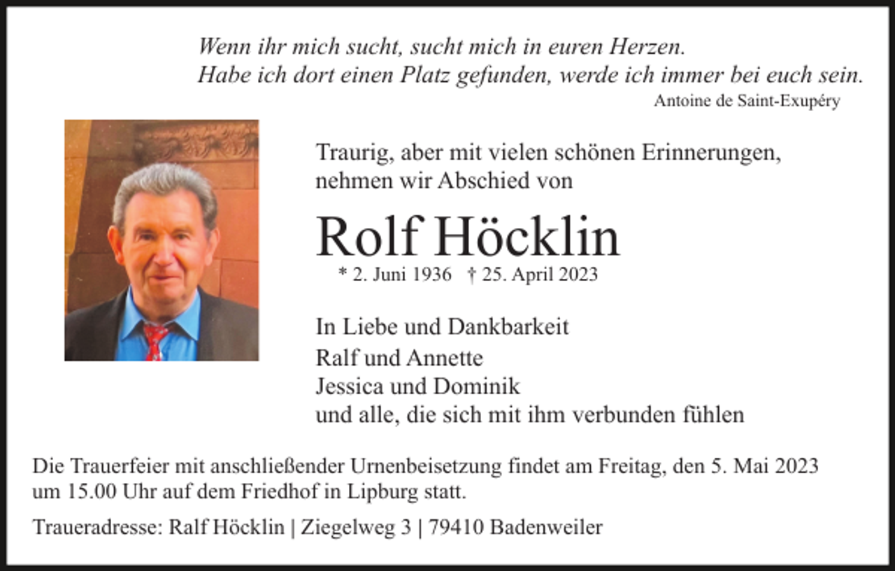 <p>Wenn ihr mich sucht, sucht mich in euren Herzen.<br />Habe ich dort einen Platz gefunden, werde ich immer bei euch sein.<br />Antoine de Saint-Exupéry</p><p>Traurig, aber mit vielen schönen Erinnerungen,<br />nehmen wir Abschied von</p><p>Rolf Höcklin<br />* 2. Juni 1936 † 25. April 2023</p><p>In Liebe und Dankbarkeit<br />Ralf und Annette<br />Jessica und Dominik<br />und alle, die sich mit ihm verbunden fühlen<br />Die Trauerfeier mit anschließender Urnenbeisetzung findet am Freitag, den 5. Mai 2023<br />um 15.00 Uhr auf dem Friedhof in Lipburg statt.<br />Traueradresse: Ralf Höcklin | Ziegelweg 3 | 79410 Badenweiler</p>