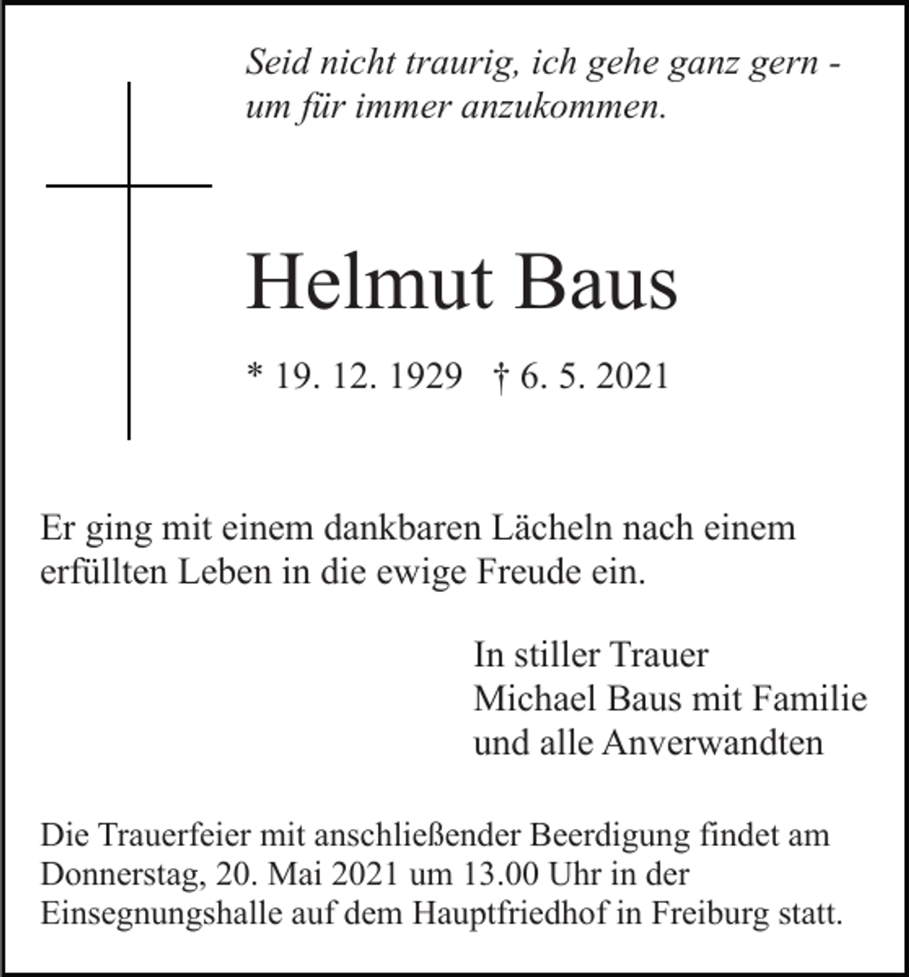 <p>Seid nicht traurig, ich gehe ganz gern um für immer anzukommen.</p><p>Helmut Baus<br />* 19. 12. 1929 † 6. 5. 2021</p><p>Er ging mit einem dankbaren Lächeln nach einem<br />erfüllten Leben in die ewige Freude ein.<br />In stiller Trauer<br />Michael Baus mit Familie<br />und alle Anverwandten<br />Die Trauerfeier mit anschließender Beerdigung findet am<br />Donnerstag, 20. Mai 2021 um 13.00 Uhr in der<br />Einsegnungshalle auf dem Hauptfriedhof in Freiburg statt.</p>