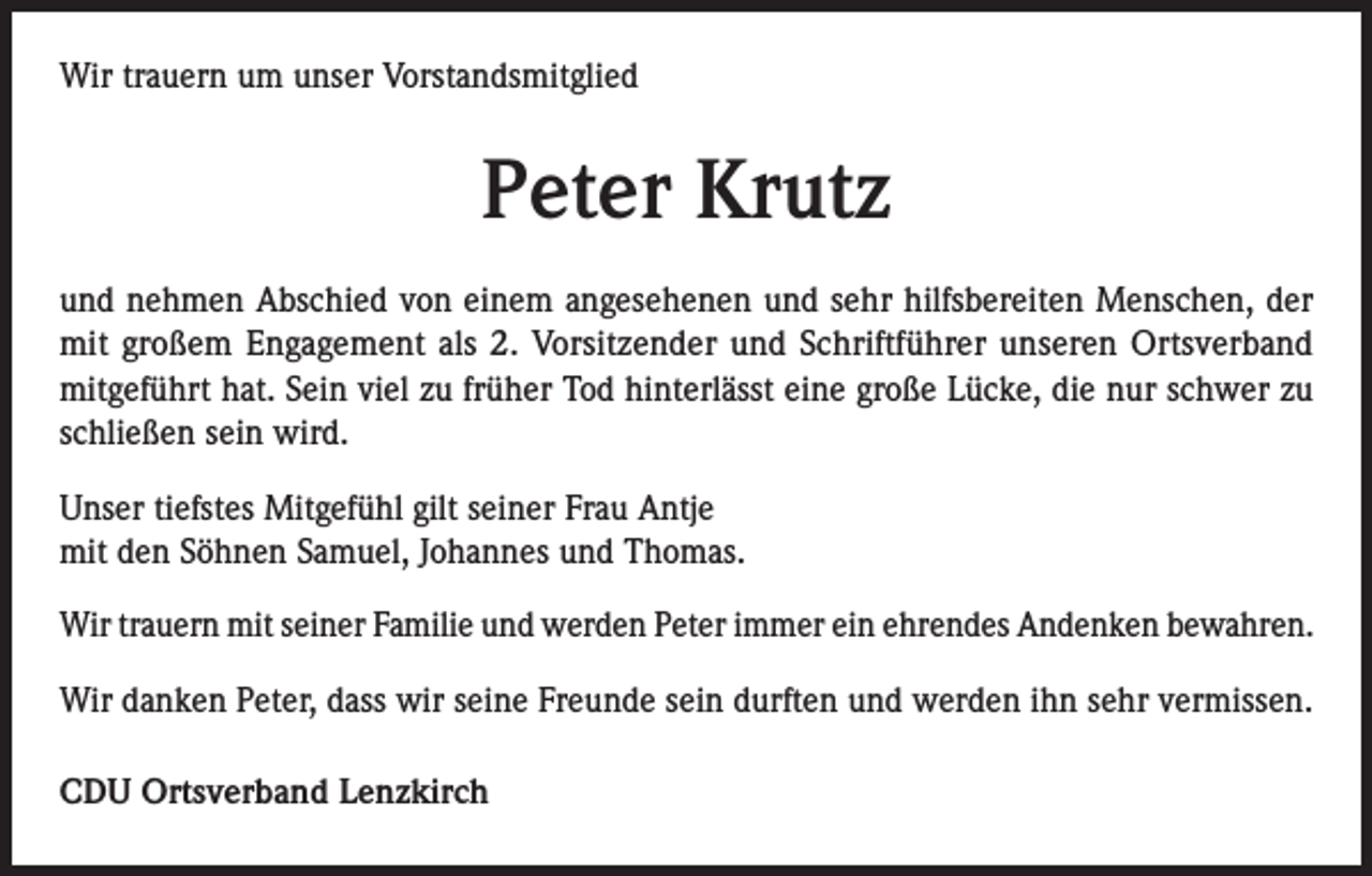 <p>Wir trauern um unser Vorstandsmitglied</p><p>Peter Krutz<br />und nehmen Abschied von einem angesehenen und sehr hilfsbereiten Menschen, der<br />mit großem Engagement als 2. Vorsitzender und Schriftführer unseren Ortsverband<br />mitgeführt hat. Sein viel zu früher Tod hinterlässt eine große Lücke, die nur schwer zu<br />schließen sein wird.<br />Unser tiefstes Mitgefühl gilt seiner Frau Antje<br />mit den Söhnen Samuel, Johannes und Thomas.<br />Wir trauern mit seiner Familie und werden Peter immer ein ehrendes Andenken bewahren.<br />Wir danken Peter, dass wir seine Freunde sein durften und werden ihn sehr vermissen.<br />CDU Ortsverband Lenzkirch</p>