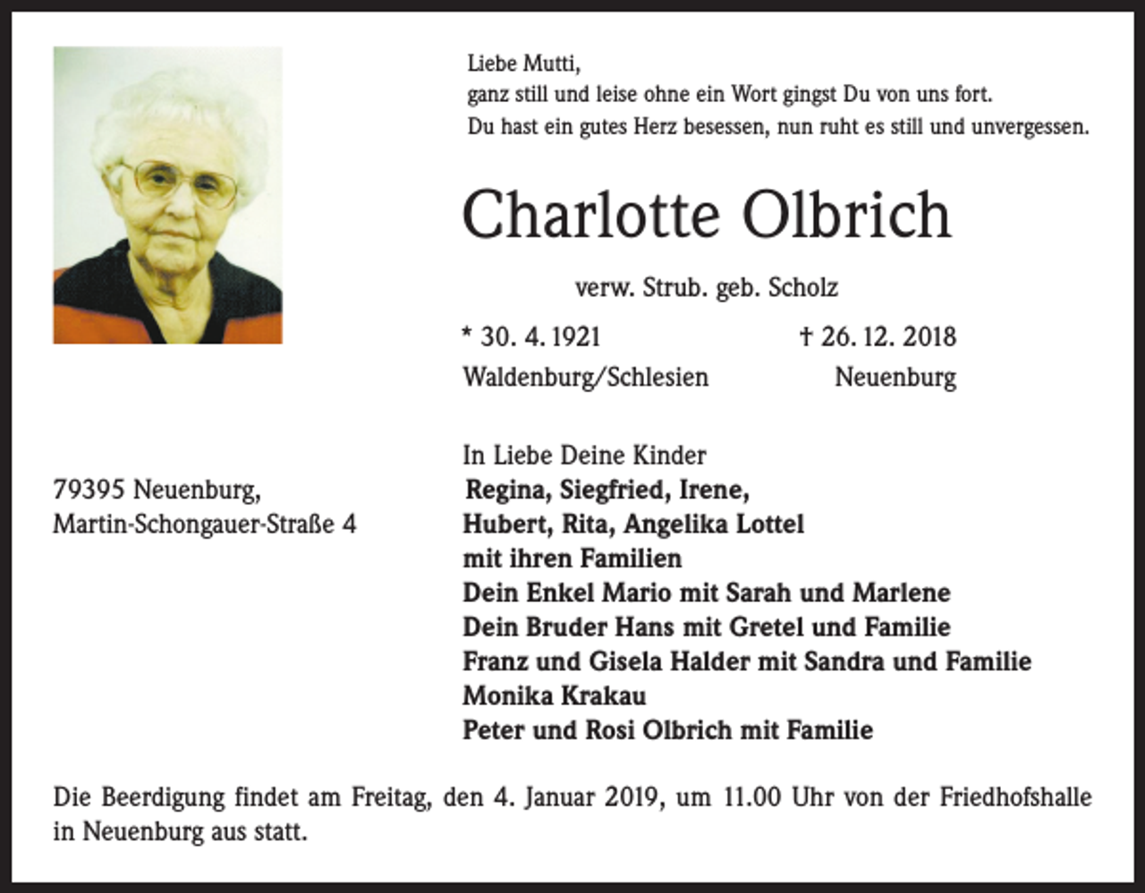 <p>Liebe Mutti,<br />ganz still und leise ohne ein Wort gingst Du von uns fort.<br />Du hast ein gutes Herz besessen, nun ruht es still und unvergessen.</p><p>Charlotte Olbrich<br />verw. Strub. geb. Scholz</p><p>* 30. 4. 1921<br />Waldenburg/Schlesien</p><p>† 26. 12. 2018<br />Neuenburg</p><p>In Liebe Deine Kinder<br />79395 Neuenburg,<br />Regina, Siegfried, Irene,<br />Martin-Schongauer-Straße 4 Hubert, Rita, Angelika Lottel<br />mit ihren Familien<br />Dein Enkel Mario mit Sarah und Marlene<br />Dein Bruder Hans mit Gretel und Familie<br />Franz und Gisela Halder mit Sandra und Familie<br />Monika Krakau<br />Peter und Rosi Olbrich mit Familie<br />Die Beerdigung findet am Freitag, den 4. Januar 2019, um 11.00 Uhr von der Friedhofshalle<br />in Neuenburg aus statt.</p>