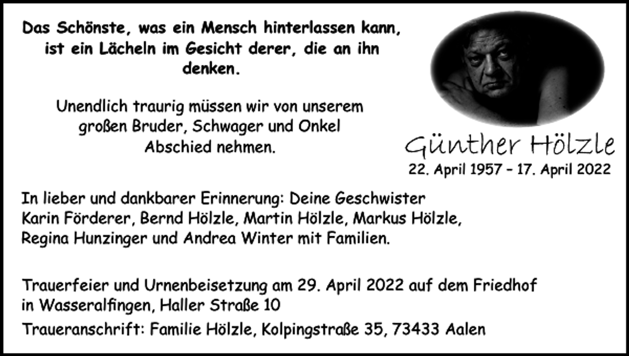 <p>Das Schönste, was ein Mensch hinterlassen kann,<br />ist ein Lächeln im Gesicht derer, die an ihn<br />denken.<br />Unendlich traurig müssen wir von unserem<br />großen Bruder, Schwager und Onkel<br />Abschied nehmen.</p><p>Günther Hölzle<br />22. April 1957 – 17. April 2022</p><p>In lieber und dankbarer Erinnerung: Deine Geschwister<br />Karin Förderer, Bernd Hölzle, Martin Hölzle, Markus Hölzle,<br />Regina Hunzinger und Andrea Winter mit Familien.<br />Trauerfeier und Urnenbeisetzung am 29. April 2022 auf dem Friedhof<br />in Wasseralfingen, Haller Straße 10<br />Traueranschrift: Familie Hölzle, Kolpingstraße 35, 73433 Aalen</p>