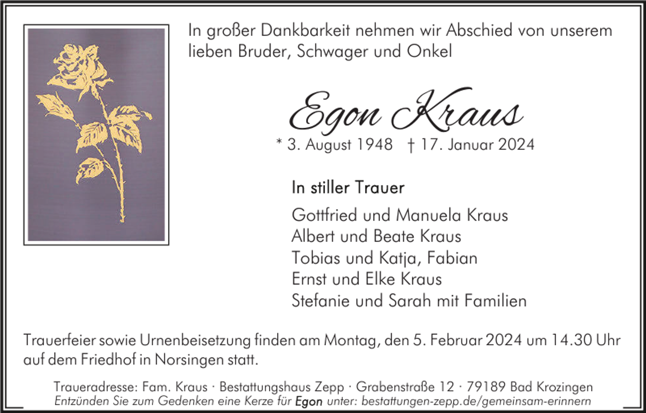 <p>In großer Dankbarkeit nehmen wir Abschied von unserem<br />lieben Bruder, Schwager und Onkel</p><p>Egon Kraus</p><p>* 3. August 1948 † 17. Januar 2024</p><p>Gottfried und Manuela Kraus<br />Albert und Beate Kraus<br />Tobias und Katja, Fabian<br />Ernst und Elke Kraus<br />Stefanie und Sarah mit Familien<br />Trauerfeier sowie Urnenbeisetzung finden am Montag, den 5. Februar 2024 um 14.30 Uhr<br />auf dem Friedhof in Norsingen statt.<br />Traueradresse: Fam. Kraus · Bestattungshaus Zepp · Grabenstraße 12 · 79189 Bad Krozingen<br />Entzünden Sie zum Gedenken eine Kerze für</p><p>unter: bestattungen-zepp.de/gemeinsam-erinnern</p>