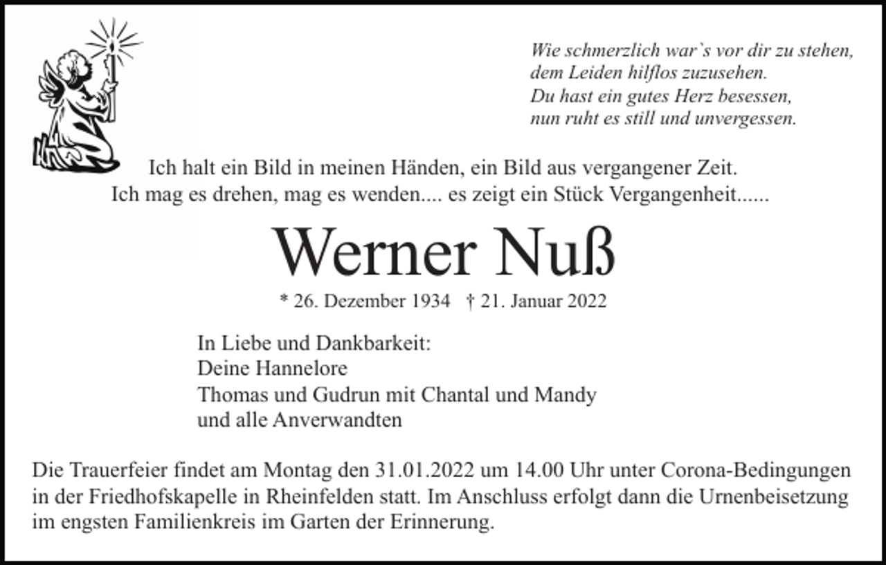 <p>Wie schmerzlich war`s vor dir zu stehen,<br />dem Leiden hilflos zuzusehen.<br />Du hast ein gutes Herz besessen,<br />nun ruht es still und unvergessen.</p><p>Ich halt ein Bild in meinen Händen, ein Bild aus vergangener Zeit.<br />Ich mag es drehen, mag es wenden.... es zeigt ein Stück Vergangenheit......</p><p>Werner Nuß<br />* 26. Dezember 1934 † 21. Januar 2022</p><p>In Liebe und Dankbarkeit:<br />Deine Hannelore<br />Thomas und Gudrun mit Chantal und Mandy<br />und alle Anverwandten<br />Die Trauerfeier findet am Montag den 31.01.2022 um 14.00 Uhr unter Corona-Bedingungen<br />in der Friedhofskapelle in Rheinfelden statt. Im Anschluss erfolgt dann die Urnenbeisetzung<br />im engsten Familienkreis im Garten der Erinnerung.</p>