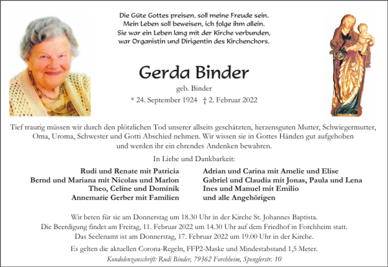 <p>Die Güte Gottes preisen, soll meine Freude sein.<br />Mein Leben soll beweisen, ich folge ihm allein.<br />Sie war ein Leben lang mit der Kirche verbunden,<br />war Organistin und Dirigentin des Kirchenchors.</p><p>Gerda Binder<br />geb. Binder<br />* 24. September 1924 † 2. Februar 2022<br />Tief traurig müssen wir durch den plötzlichen Tod unserer allseits geschätzten, herzensguten Mutter, Schwiegermutter,<br />Oma, Uroma, Schwester und Gotti Abschied nehmen. Wir wissen sie in Gottes Händen gut aufgehoben<br />und werden ihr ein ehrendes Andenken bewahren.<br />In Liebe und Dankbarkeit:<br />Rudi und Renate mit Patricia<br />Bernd und Mariana mit Nicolas und Marlon<br />Theo, Celine und Dominik<br />Annemarie Gerber mit Familien</p><p>Adrian und Carina mit Amelie und Elise<br />Gabriel und Claudia mit Jonas, Paula und Lena<br />Ines und Manuel mit Emilio<br />und alle Angehörigen</p><p>Wir beten für sie am Donnerstag um 18.30 Uhr in der Kirche St. Johannes Baptista.<br />Die Beerdigung findet am Freitag, 11. Februar 2022 um 14.30 Uhr auf dem Friedhof in Forchheim statt.<br />Das Seelenamt ist am Donnerstag, 17. Februar 2022 um 19.00 Uhr in der Kirche.<br />Es gelten die aktuellen Corona-Regeln, FFP2-Maske und Mindestabstand 1,5 Meter.<br />Kondolenzanschrift: Rudi Binder, 79362 Forchheim, Spenglerstr. 10</p>