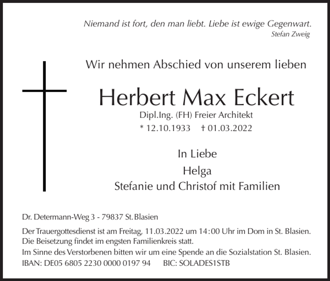 <p>Niemand ist fort, den man liebt. Liebe ist ewige Gegenwart.<br />Stefan Zweig</p><p>Wir nehmen Abschied von unserem lieben</p><p>Herbert Max Eckert<br />Dipl.Ing. (FH) Freier Architekt<br />* 12.10.1933 † 01.03.2022</p><p>In Liebe<br />Helga<br />Stefanie und Christof mit Familien<br />Dr. Determann-Weg 3 - 79837 St. Blasien<br />Der Trauergottesdienst ist am Freitag, 11.03.2022 um 14 : 00 Uhr im Dom in St. Blasien.<br />Die Beisetzung findet im engsten Familienkreis statt.<br />Im Sinne des Verstorbenen bitten wir um eine Spende an die Sozialstation St. Blasien.<br />IBAN: DE05 6805 22300197 94 BIC: SOLADES1STB</p>