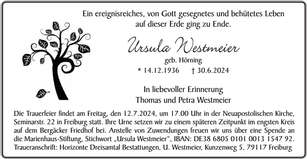 <p>Ein ereignisreiches, von Gott gesegnetes und behütetes Leben<br />auf dieser Erde ging zu Ende.</p><p>Ursula Westmeier<br />geb. Hörning<br />* 14.12.1936<br />† 30.6.2024</p><p>In liebevoller Erinnerung<br />Thomas und Petra Westmeier<br />Die Trauerfeier findet am Freitag, den 12.7.2024, um 17.00 Uhr in der Neuapostolischen Kirche,<br />Seminarstr. 22 in Freiburg statt. Ihre Urne setzen wir zu einem späteren Zeitpunkt im engsten Kreis<br />auf dem Bergäcker Friedhof bei. Anstelle von Zuwendungen freuen wir uns über eine Spende an<br />die Marienhaus-Stiftung, Stichwort „Ursula Westmeier“, IBAN: DE38 6805 0101 0013 1547 92.<br />Traueranschrift: Horizonte Dreisamtal Bestattungen, U. Westmeier, Kunzenweg 5, 79117 Freiburg</p>