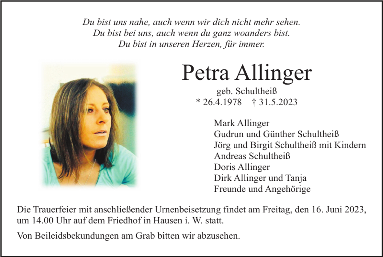<p>Du bist uns nahe, auch wenn wir dich nicht mehr sehen.<br />Du bist bei uns, auch wenn du ganz woanders bist.<br />Du bist in unseren Herzen, für immer.</p><p>Petra Allinger<br />geb. Schultheiß<br />* 26.4.1978 † 31.5.2023<br />Mark Allinger<br />Gudrun und Günther Schultheiß<br />Jörg und Birgit Schultheiß mit Kindern<br />Andreas Schultheiß<br />Doris Allinger<br />Dirk Allinger und Tanja<br />Freunde und Angehörige<br />Die Trauerfeier mit anschließender Urnenbeisetzung findet am Freitag, den 16. Juni 2023,<br />um 14.00 Uhr auf dem Friedhof in Hausen i. W. statt.<br />Von Beileidsbekundungen am Grab bitten wir abzusehen.</p>