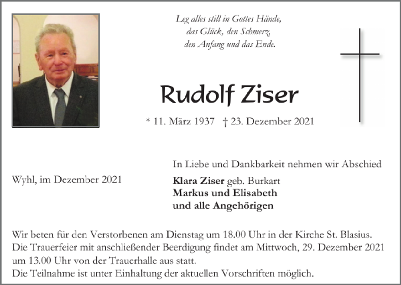 <p>Leg alles still in Gottes Hände,<br />das Glück, den Schmerz,<br />den Anfang und das Ende.</p><p>Rudolf Ziser<br />* 11. März 1937 † 23. Dezember 2021</p><p>Wyhl, im Dezember 2021</p><p>In Liebe und Dankbarkeit nehmen wir Abschied<br />Klara Ziser geb. Burkart<br />Markus und Elisabeth<br />und alle Angehörigen</p><p>Wir beten für den Verstorbenen am Dienstag um 18.00 Uhr in der Kirche St. Blasius.<br />Die Trauerfeier mit anschließender Beerdigung findet am Mittwoch, 29. Dezember 2021<br />um 13.00 Uhr von der Trauerhalle aus statt.<br />Die Teilnahme ist unter Einhaltung der aktuellen Vorschriften möglich.</p>