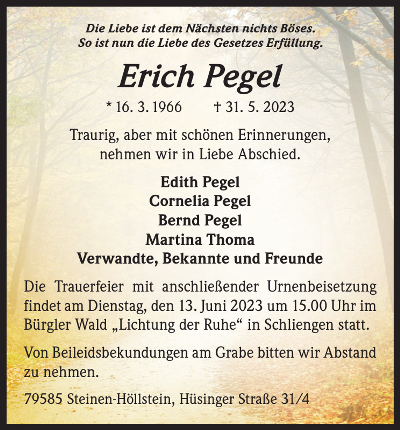<p>Die Liebe ist dem Nächsten nichts Böses.<br />So ist nun die Liebe des Gesetzes Erfüllung.</p><p>Erich Pegel<br />* 16. 3. 1966 † 31. 5. 2023</p><p>Traurig, aber mit schönen Erinnerungen,<br />nehmen wir in Liebe Abschied.<br />Edith Pegel<br />Cornelia Pegel<br />Bernd Pegel<br />Martina Thoma<br />Verwandte, Bekannte und Freunde<br />Die Trauerfeier mit anschließender Urnenbeisetzung<br />findet am Dienstag, den 13. Juni 2023 um 15.00 Uhr im<br />Bürgler Wald „Lichtung der Ruhe“ in Schliengen statt.<br />Von Beileidsbekundungen am Grabe bitten wir Abstand<br />zu nehmen.<br />79585 Steinen-Höllstein, Hüsinger Straße 31/4</p>