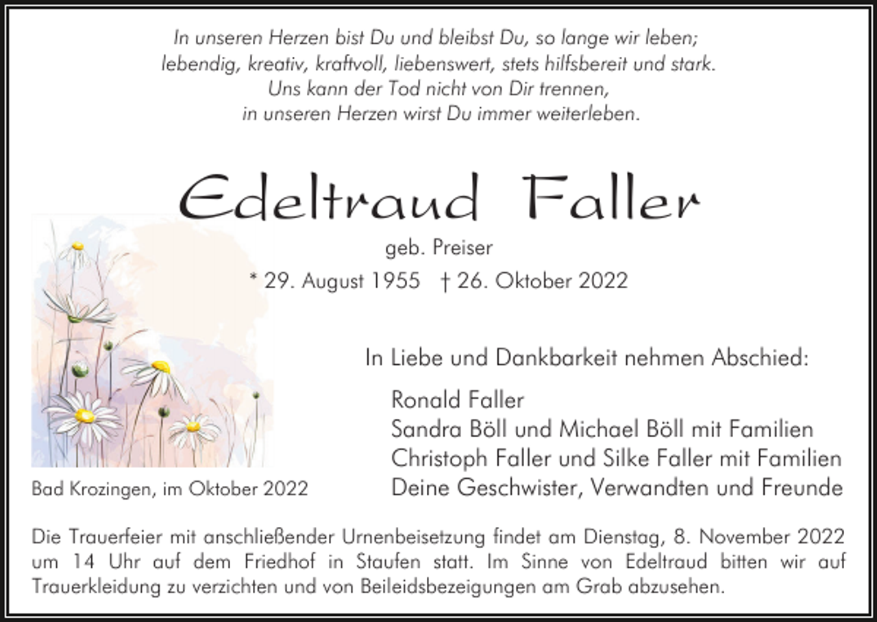 <p>In unseren Herzen bist Du und bleibst Du, so lange wir leben;<br />lebendig, kreativ, kraftvoll, liebenswert, stets hilfsbereit und stark.<br />Uns kann der Tod nicht von Dir trennen,<br />in unseren Herzen wirst Du immer weiterleben.</p><p>Edeltraud Faller<br />geb. Preiser<br />* 29. August 1955 † 26. Oktober 2022</p><p>In Liebe und Dankbarkeit nehmen Abschied:</p><p>Bad Krozingen, im Oktober 2022</p><p>Ronald Faller<br />Sandra Böll und Michael Böll mit Familien<br />Christoph Faller und Silke Faller mit Familien<br />Deine Geschwister, Verwandten und Freunde</p><p>Die Trauerfeier mit anschließender Urnenbeisetzung findet am Dienstag, 8. November 2022<br />um 14 Uhr auf dem Friedhof in Staufen statt. Im Sinne von Edeltraud bitten wir auf<br />Trauerkleidung zu verzichten und von Beileidsbezeigungen am Grab abzusehen.</p>