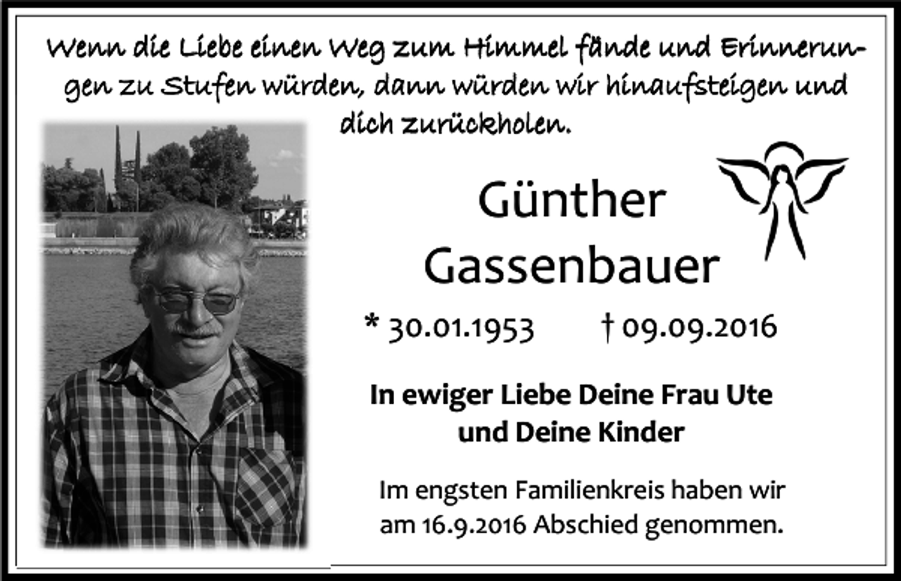 <p>Wenn die Liebe einen Weg zum Himmel fände und Erinnerungen zu Stufen würden, dann würden wir hinaufsteigen und<br />dich zurückholen.</p><p>Günther<br />Gassenbauer<br />* 30.01.1953</p><p>† 09.09.2016</p><p>In ewiger Liebe Deine Frau Ute<br />und Deine Kinder<br />Im engsten Familienkreis haben wir<br />am 16.9.2016 Abschied genommen.</p>