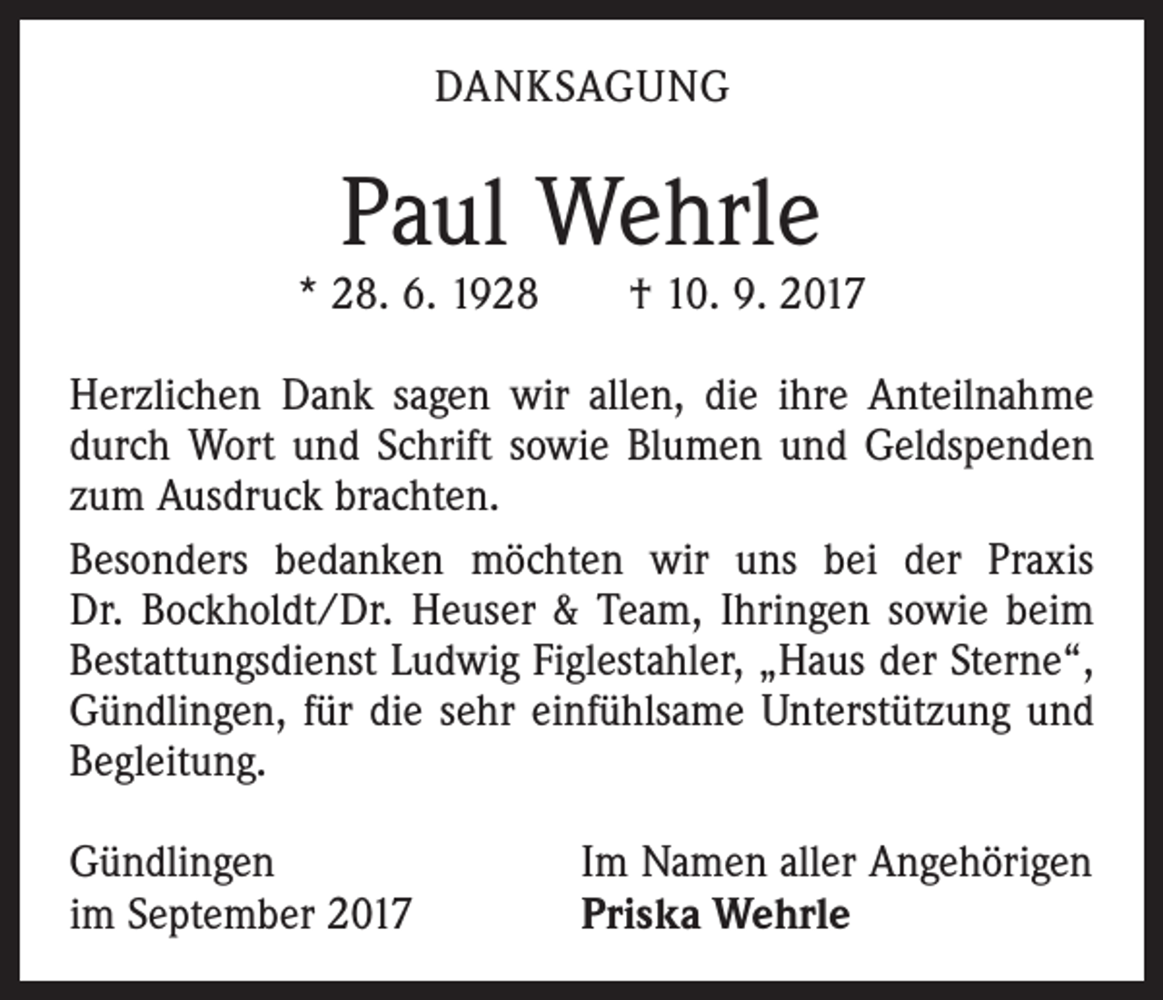 <p>DANKSAGUNG</p><p>Paul Wehrle</p><p>* 28. 6. 1928 † 10. 9. 2017<br />Herzlichen Dank sagen wir allen, die ihre Anteilnahme<br />durch Wort und Schrift sowie Blumen und Geldspenden<br />zum Ausdruck brachten.<br />Besonders bedanken möchten wir uns bei der Praxis<br />Dr. Bockholdt/Dr. Heuser &amp; Team, Ihringen sowie beim<br />Bestattungsdienst Ludwig Figlestahler, „Haus der Sterne“,<br />Gündlingen, für die sehr einfühlsame Unterstützung und<br />Begleitung.<br />Gündlingen<br />im September 2017</p><p>Im Namen aller Angehörigen<br />Priska Wehrle</p>