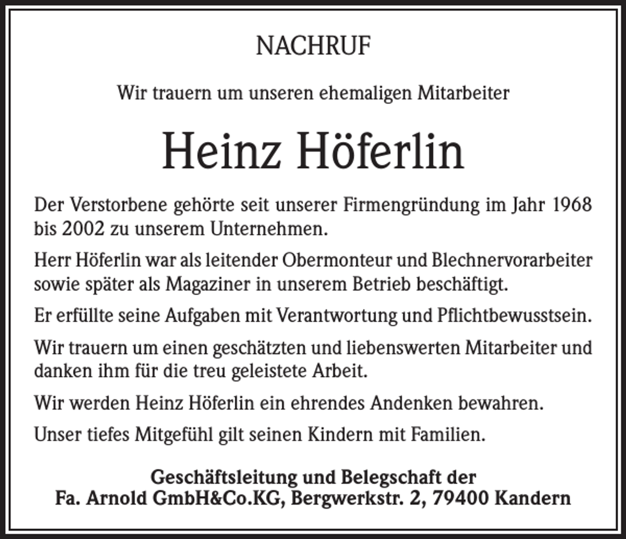 <p>NACHRUF<br />Wir trauern um unseren ehemaligen Mitarbeiter</p><p>Heinz Höferlin<br />Der Verstorbene gehörte seit unserer Firmengründung im Jahr 1968<br />bis 2002 zu unserem Unternehmen.<br />Herr Höferlin war als leitender Obermonteur und Blechnervorarbeiter<br />sowie später als Magaziner in unserem Betrieb beschäftigt.<br />Er erfüllte seine Aufgaben mit Verantwortung und Pflichtbewusstsein.<br />Wir trauern um einen geschätzten und liebenswerten Mitarbeiter und<br />danken ihm für die treu geleistete Arbeit.<br />Wir werden Heinz Höferlin ein ehrendes Andenken bewahren.<br />Unser tiefes Mitgefühl gilt seinen Kindern mit Familien.<br />Geschäftsleitung und Belegschaft der<br />Fa. Arnold GmbH&amp;Co.KG, Bergwerkstr. 2, 79400 Kandern</p>