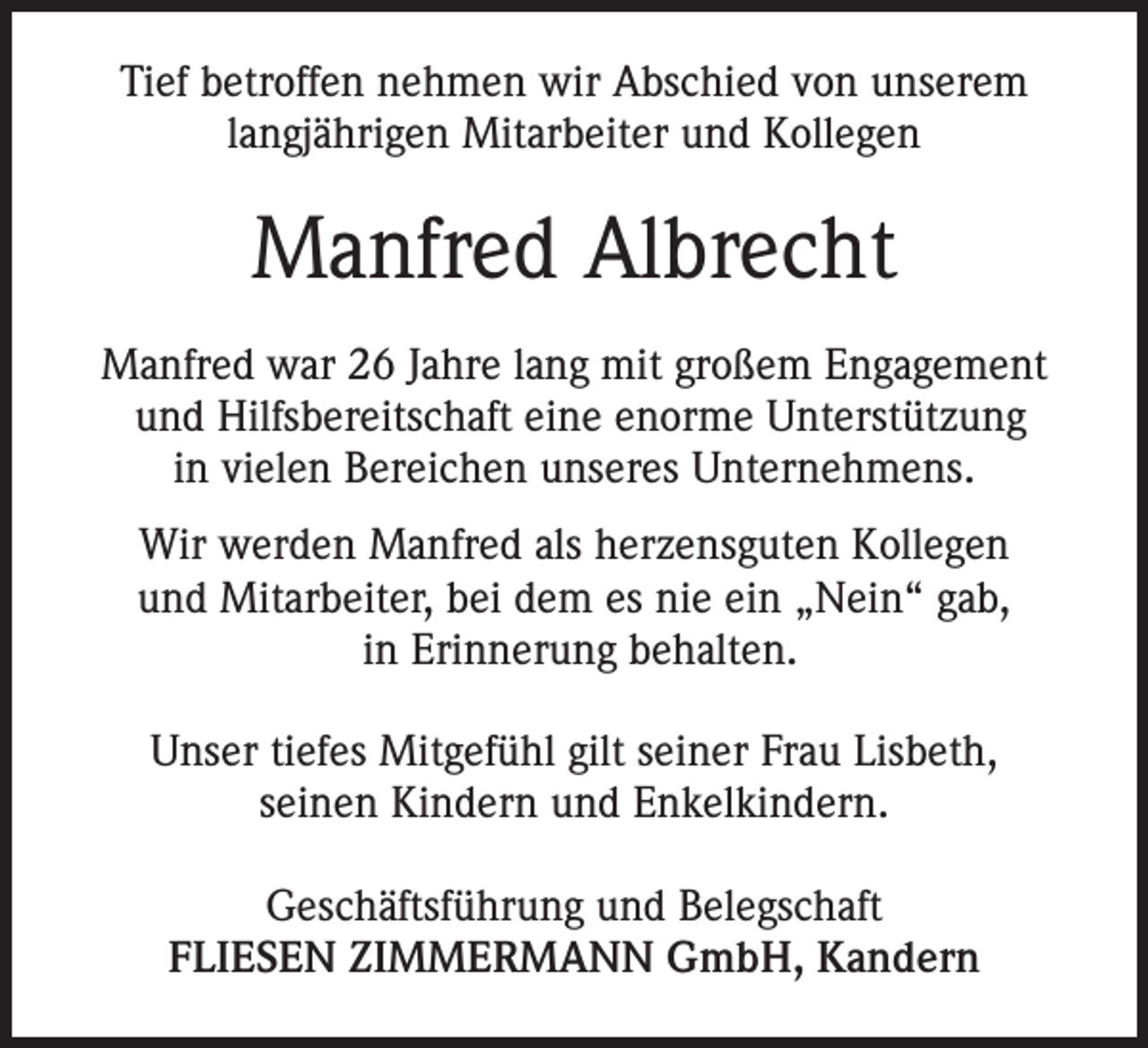 <p>Tief betroffen nehmen wir Abschied von unserem<br />langjährigen Mitarbeiter und Kollegen</p><p>Manfred Albrecht<br />Manfred war 26 Jahre lang mit großem Engagement<br />und Hilfsbereitschaft eine enorme Unterstützung<br />in vielen Bereichen unseres Unternehmens.<br />Wir werden Manfred als herzensguten Kollegen<br />und Mitarbeiter, bei dem es nie ein „Nein“ gab,<br />in Erinnerung behalten.<br />Unser tiefes Mitgefühl gilt seiner Frau Lisbeth,<br />seinen Kindern und Enkelkindern.<br />Geschäftsführung und Belegschaft<br />FLIESEN ZIMMERMANN GmbH, Kandern</p>