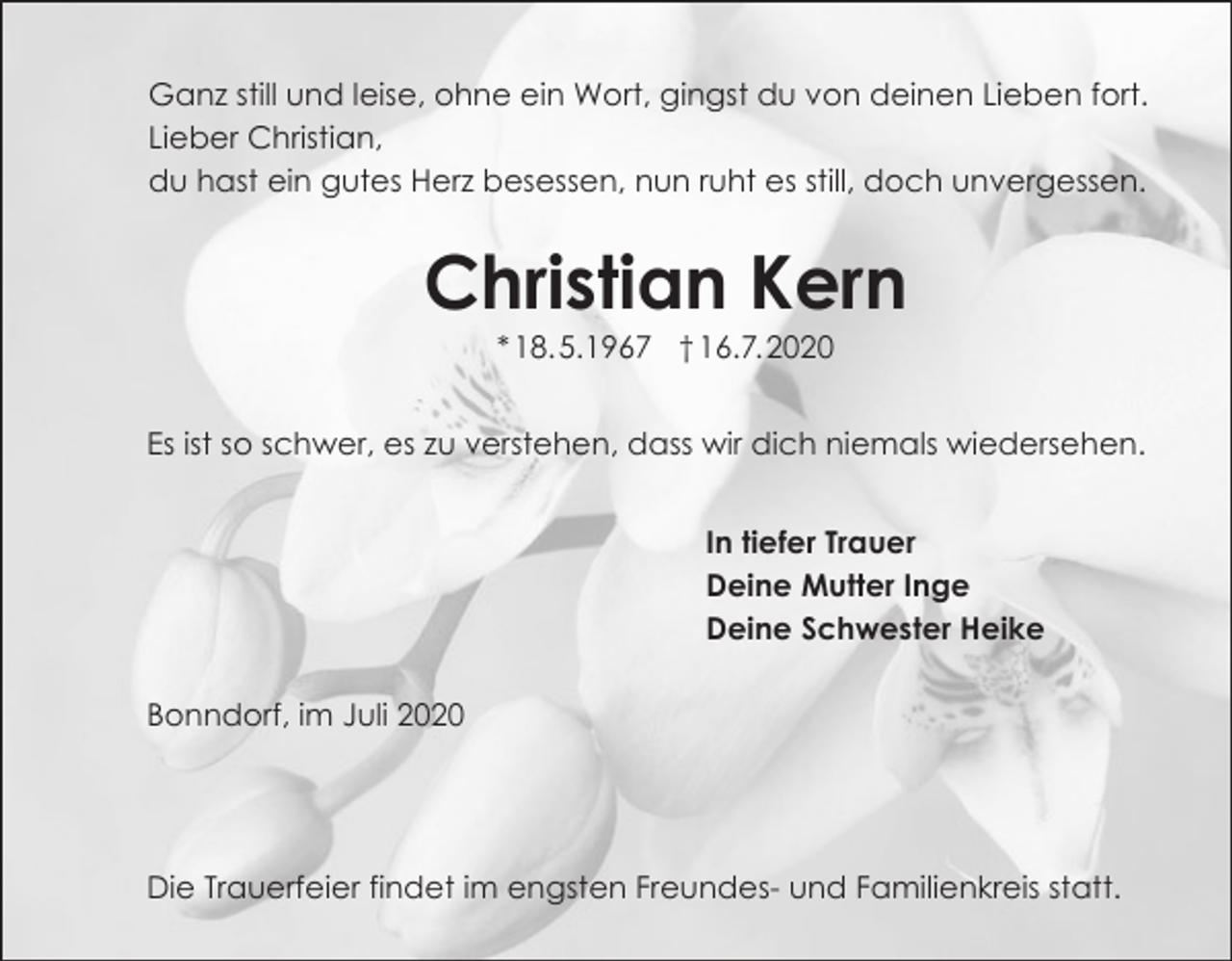 <p>Ganz still und leise, ohne ein Wort, gingst du von deinen Lieben fort.<br />Lieber Christian,<br />du hast ein gutes Herz besessen, nun ruht es still, doch unvergessen.</p><p>Christian Kern<br />* 18. 5.1967 † 16.7. 2020<br />Es ist so schwer, es zu verstehen, dass wir dich niemals wiedersehen.<br />In tiefer Trauer<br />Deine Mutter Inge<br />Deine Schwester Heike<br />Bonndorf, im Juli 2020</p><p>Die Trauerfeier findet im engsten Freundes- und Familienkreis statt.</p>