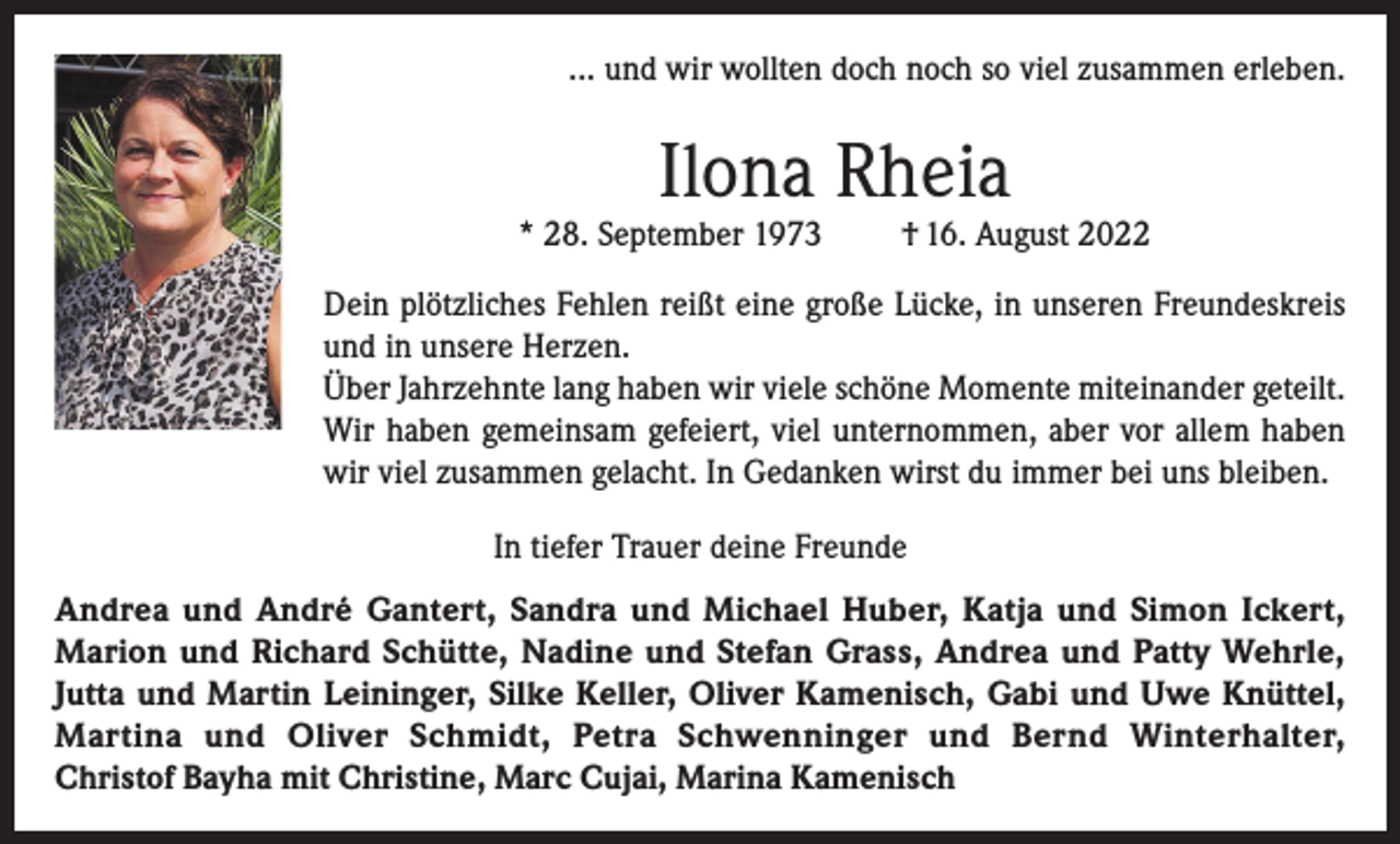 <p>... und wir wollten doch noch so viel zusammen erleben.</p><p>Ilona Rheia</p><p>* 28. September 1973</p><p>† 16. August 2022</p><p>Dein plötzliches Fehlen reißt eine große Lücke, in unseren Freundeskreis<br />und in unsere Herzen.<br />Über Jahrzehnte lang haben wir viele schöne Momente miteinander geteilt.<br />Wir haben gemeinsam gefeiert, viel unternommen, aber vor allem haben<br />wir viel zusammen gelacht. In Gedanken wirst du immer bei uns bleiben.<br />In tiefer Trauer deine Freunde<br />Andrea und André Gantert, Sandra und Michael Huber, Katja und Simon Ickert,<br />Marion und Richard Schütte, Nadine und Stefan Grass, Andrea und Patty Wehrle,<br />Jutta und Martin Leininger, Silke Keller, Oliver Kamenisch, Gabi und Uwe Knüttel,<br />Martina und Oliver Schmidt, Petra Schwenninger und Bernd Winterhalter,<br />Christof Bayha mit Christine, Marc Cujai, Marina Kamenisch</p>