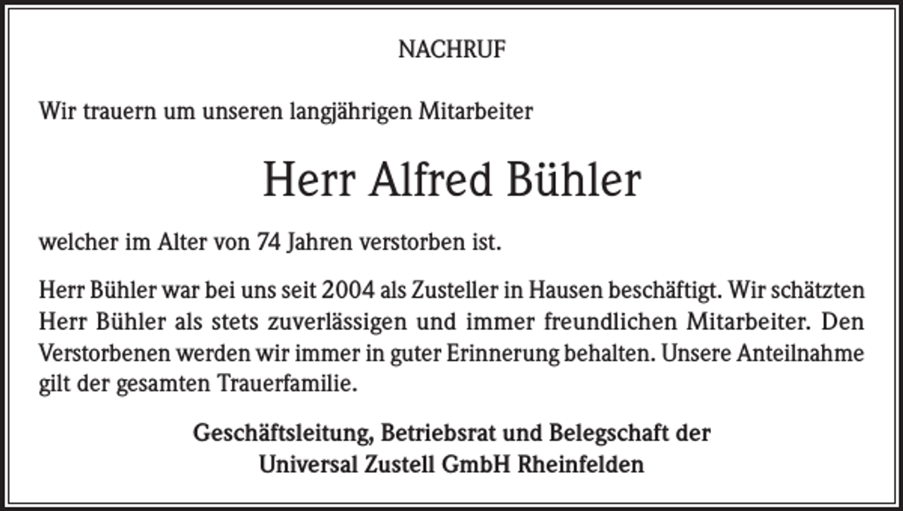 <p>NACHRUF<br />Wir trauern um unseren langjährigen Mitarbeiter</p><p>Herr Alfred Bühler<br />welcher im Alter von 74 Jahren verstorben ist.<br />Herr Bühler war bei uns seit 2004 als Zusteller in Hausen beschäftigt. Wir schätzten<br />Herr Bühler als stets zuverlässigen und immer freundlichen Mitarbeiter. Den<br />Verstorbenen werden wir immer in guter Erinnerung behalten. Unsere Anteilnahme<br />gilt der gesamten Trauerfamilie.<br />Geschäftsleitung, Betriebsrat und Belegschaft der<br />Universal Zustell GmbH Rheinfelden</p>