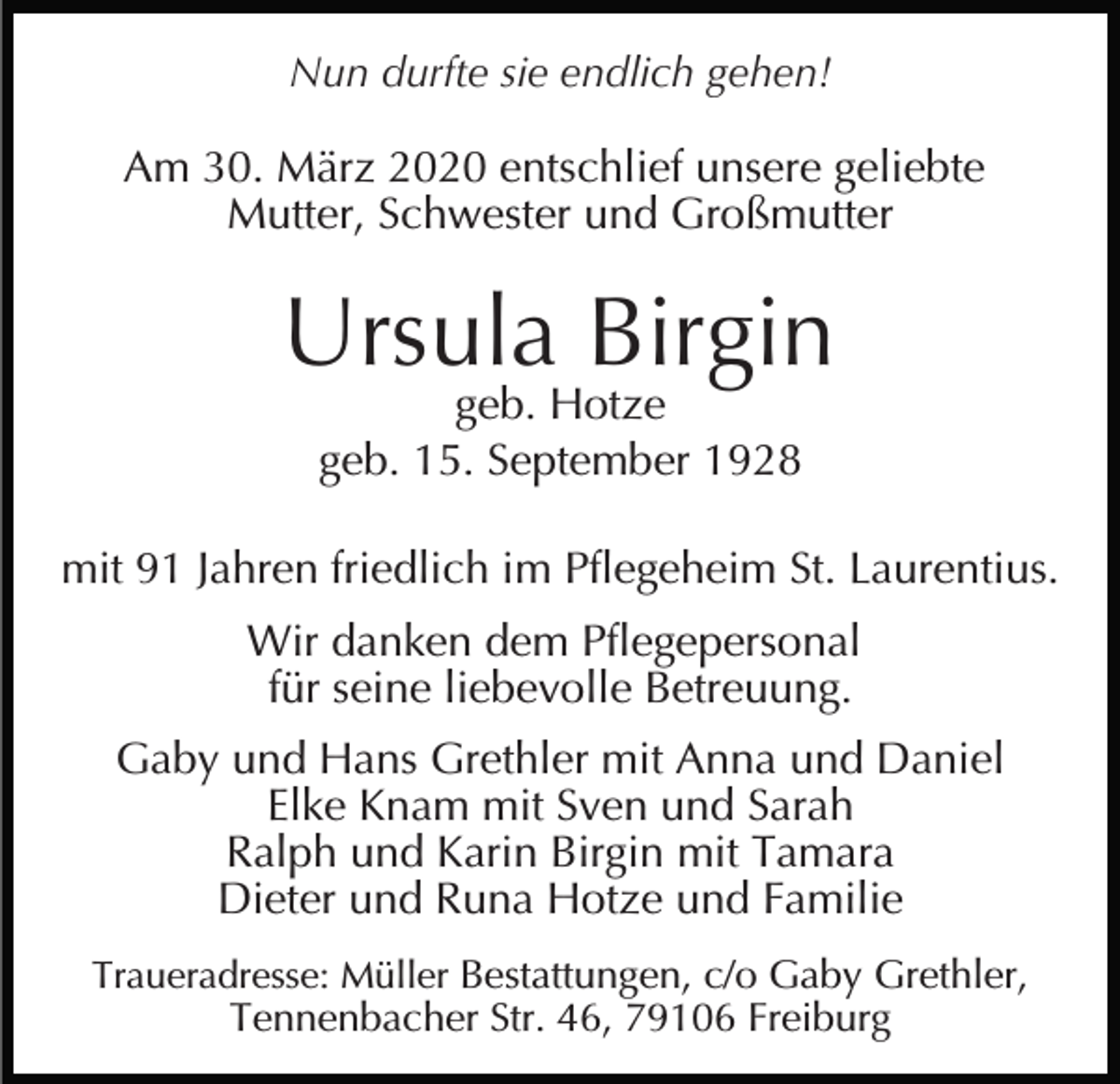 <p>Nun durfte sie endlich gehen!</p><p>Am 30. März 2020 entschlief unsere geliebte<br />Mutter, Schwester und Großmutter</p><p>Ursula Birgin<br />geb. Hotze<br />geb. 15. September 1928</p><p>mit 91 Jahren friedlich im Pflegeheim St. Laurentius.<br />Wir danken dem Pflegepersonal<br />für seine liebevolle Betreuung.<br />Gaby und Hans Grethler mit Anna und Daniel<br />Elke Knam mit Sven und Sarah<br />Ralph und Karin Birgin mit Tamara<br />Dieter und Runa Hotze und Familie<br />Traueradresse: Müller Bestattungen, c/o Gaby Grethler,</p><p>Tennenbacher Str. 46, 79106 Freiburg</p>