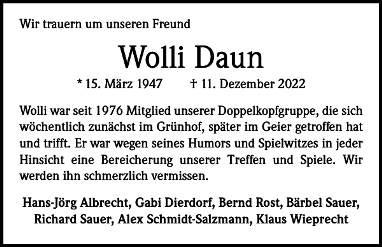 <p>Wir trauern um unseren Freund</p><p>Wolli Daun</p><p>* 15. März 1947 † 11. Dezember 2022<br />Wolli war seit 1976 Mitglied unserer Doppelkopfgruppe, die sich<br />wöchentlich zunächst im Grünhof, später im Geier getroffen hat<br />und trifft. Er war wegen seines Humors und Spielwitzes in jeder<br />Hinsicht eine Bereicherung unserer Treffen und Spiele. Wir<br />­werden ihn schmerzlich vermissen.<br />Hans-Jörg Albrecht, Gabi Dierdorf, Bernd Rost, Bärbel Sauer,<br />Richard Sauer, Alex Schmidt-Salzmann, Klaus Wieprecht</p>