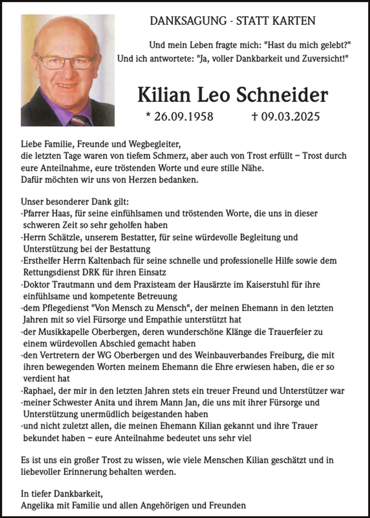 <p>DANKSAGUNG - STATT KARTEN<br />Und mein Leben fragte mich: "Hast du mich gelebt?"<br />Und ich antwortete: "Ja, voller Dankbarkeit und Zuversicht!"</p><p>Kilian Leo Schneider<br />* 26.09.1958</p><p>† 09.03.2025</p><p>Liebe Familie, Freunde und Wegbegleiter,<br />die letzten Tage waren von tiefem Schmerz, aber auch von Trost erfüllt – Trost durch<br />eure Anteilnahme, eure tröstenden Worte und eure stille Nähe.<br />Dafür möchten wir uns von Herzen bedanken.<br />Unser besonderer Dank gilt:<br />-Pfarrer Haas, für seine einfühlsamen und tröstenden Worte, die uns in dieser<br />schweren Zeit so sehr geholfen haben<br />-Herrn Schätzle, unserem Bestatter, für seine würdevolle Begleitung und<br />Unterstützung bei der Bestattung<br />-Ersthelfer Herrn Kaltenbach für seine schnelle und professionelle Hilfe sowie dem<br />Rettungsdienst DRK für ihren Einsatz<br />-Doktor Trautmann und dem Praxisteam der Hausärzte im Kaiserstuhl für ihre<br />einfühlsame und kompetente Betreuung<br />-dem Pflegedienst "Von Mensch zu Mensch", der meinen Ehemann in den letzten<br />Jahren mit so viel Fürsorge und Empathie unterstützt hat<br />-der Musikkapelle Oberbergen, deren wunderschöne Klänge die Trauerfeier zu<br />einem würdevollen Abschied gemacht haben<br />-den Vertretern der WG Oberbergen und des Weinbauverbandes Freiburg, die mit<br />ihren bewegenden Worten meinem Ehemann die Ehre erwiesen haben, die er so<br />verdient hat<br />-Raphael, der mir in den letzten Jahren stets ein treuer Freund und Unterstützer war<br />-meiner Schwester Anita und ihrem Mann Jan, die uns mit ihrer Fürsorge und<br />Unterstützung unermüdlich beigestanden haben<br />-und nicht zuletzt allen, die meinen Ehemann Kilian gekannt und ihre Trauer<br />bekundet haben – eure Anteilnahme bedeutet uns sehr viel<br />Es ist uns ein großer Trost zu wissen, wie viele Menschen Kilian geschätzt und in<br />liebevoller Erinnerung behalten werden.<br />In tiefer Dankbarkeit,<br />Angelika mit Familie und allen Angehörigen und Freunden</p>