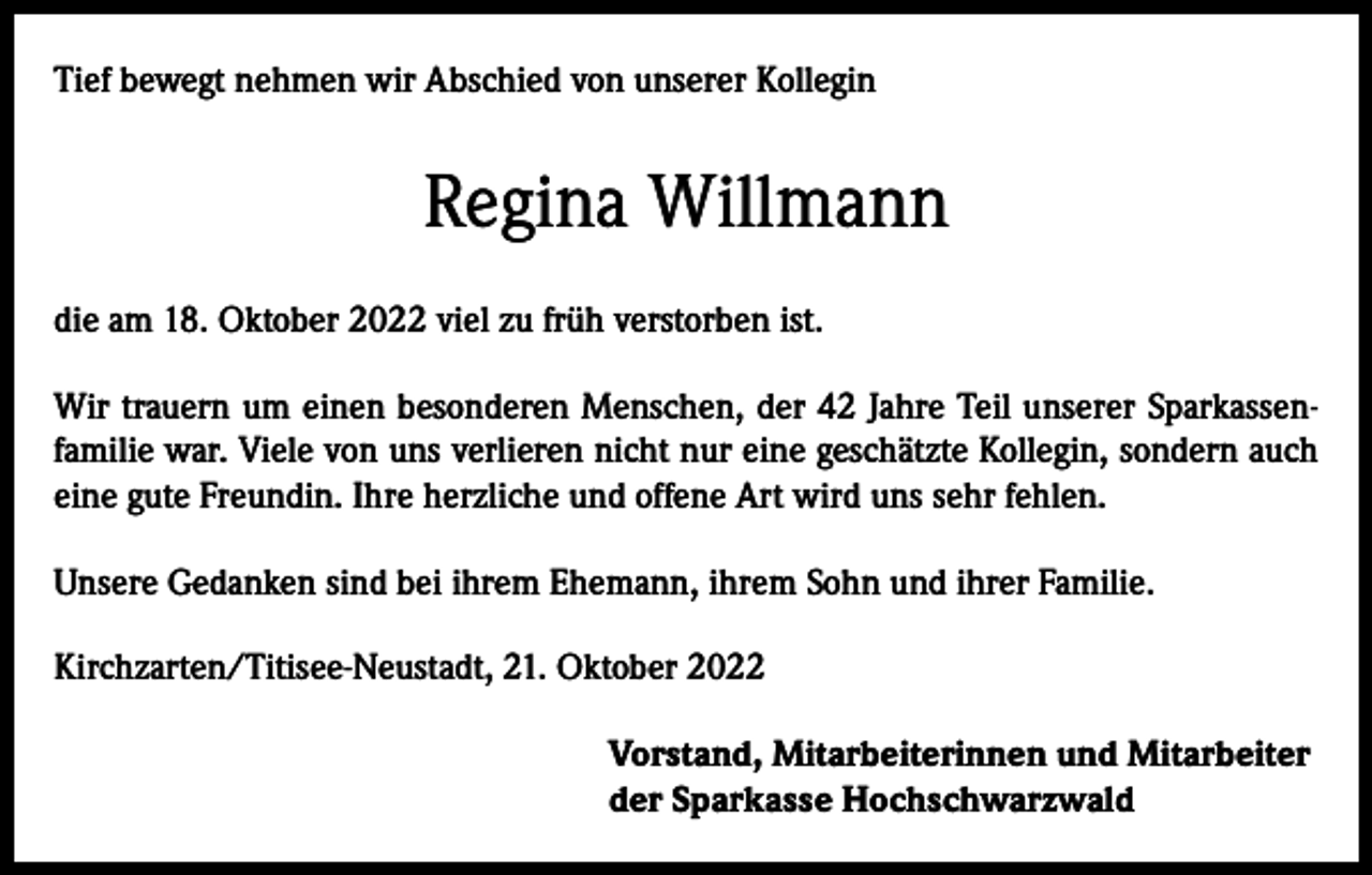 <p>Tief bewegt nehmen wir Abschied von unserer Kollegin</p><p>Regina Willmann<br />die am 18. Oktober 2022 viel zu früh verstorben ist.<br />Wir trauern um einen besonderen Menschen, der 42 Jahre Teil unserer Sparkassenfamilie war. Viele von uns verlieren nicht nur eine geschätzte Kollegin, sondern auch<br />eine gute Freundin. Ihre herzliche und offene Art wird uns sehr fehlen.<br />Unsere Gedanken sind bei ihrem Ehemann, ihrem Sohn und ihrer Familie.<br />Kirchzarten/Titisee-Neustadt, 21. Oktober 2022<br />Vorstand, Mitarbeiterinnen und Mitarbeiter<br />der Sparkasse Hochschwarzwald</p>