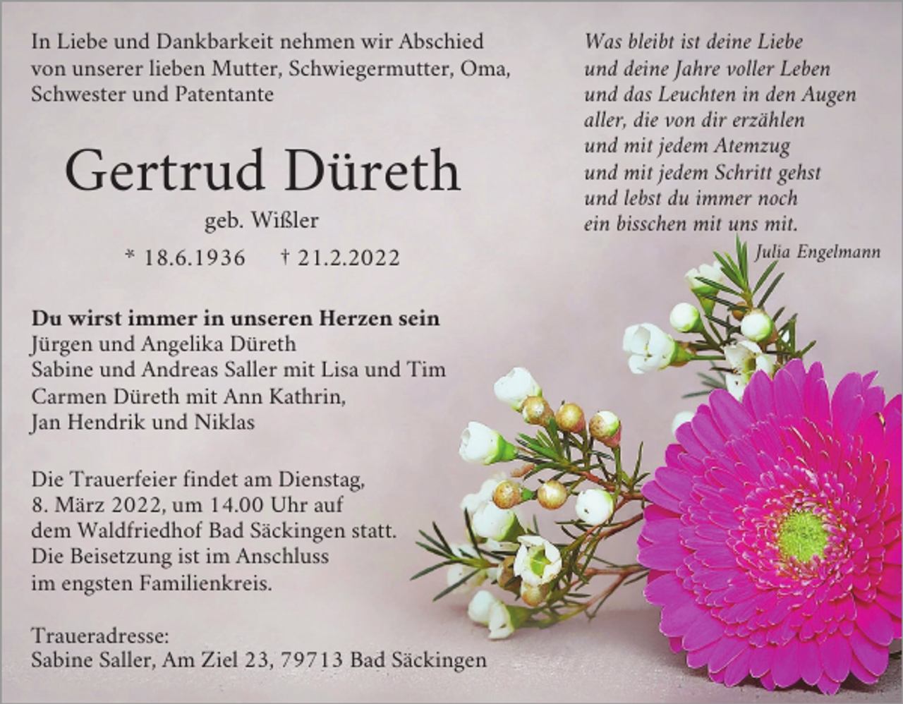 <p>In Liebe und Dankbarkeit nehmen wir Abschied<br />von unserer lieben Mutter, Schwiegermutter, Oma,<br />Schwester und Patentante</p><p>Gertrud Düreth<br />geb. Wißler<br />* 18.6.1936</p><p>† 21.2.2022</p><p>Du wirst immer in unseren Herzen sein<br />Jürgen und Angelika Düreth<br />Sabine und Andreas Saller mit Lisa und Tim<br />Carmen Düreth mit Ann Kathrin,<br />Jan Hendrik und Niklas<br />Die Trauerfeier findet am Dienstag,<br />8. März 2022, um 14.00 Uhr auf<br />dem Waldfriedhof Bad Säckingen statt.<br />Die Beisetzung ist im Anschluss<br />im engsten Familienkreis.<br />Traueradresse:<br />Sabine Saller, Am Ziel 23, 79713 Bad Säckingen</p><p>Was bleibt ist deine Liebe<br />und deine Jahre voller Leben<br />und das Leuchten in den Augen<br />aller, die von dir erzählen<br />und mit jedem Atemzug<br />und mit jedem Schritt gehst<br />und lebst du immer noch<br />ein bisschen mit uns mit.<br />Julia Engelmann</p>